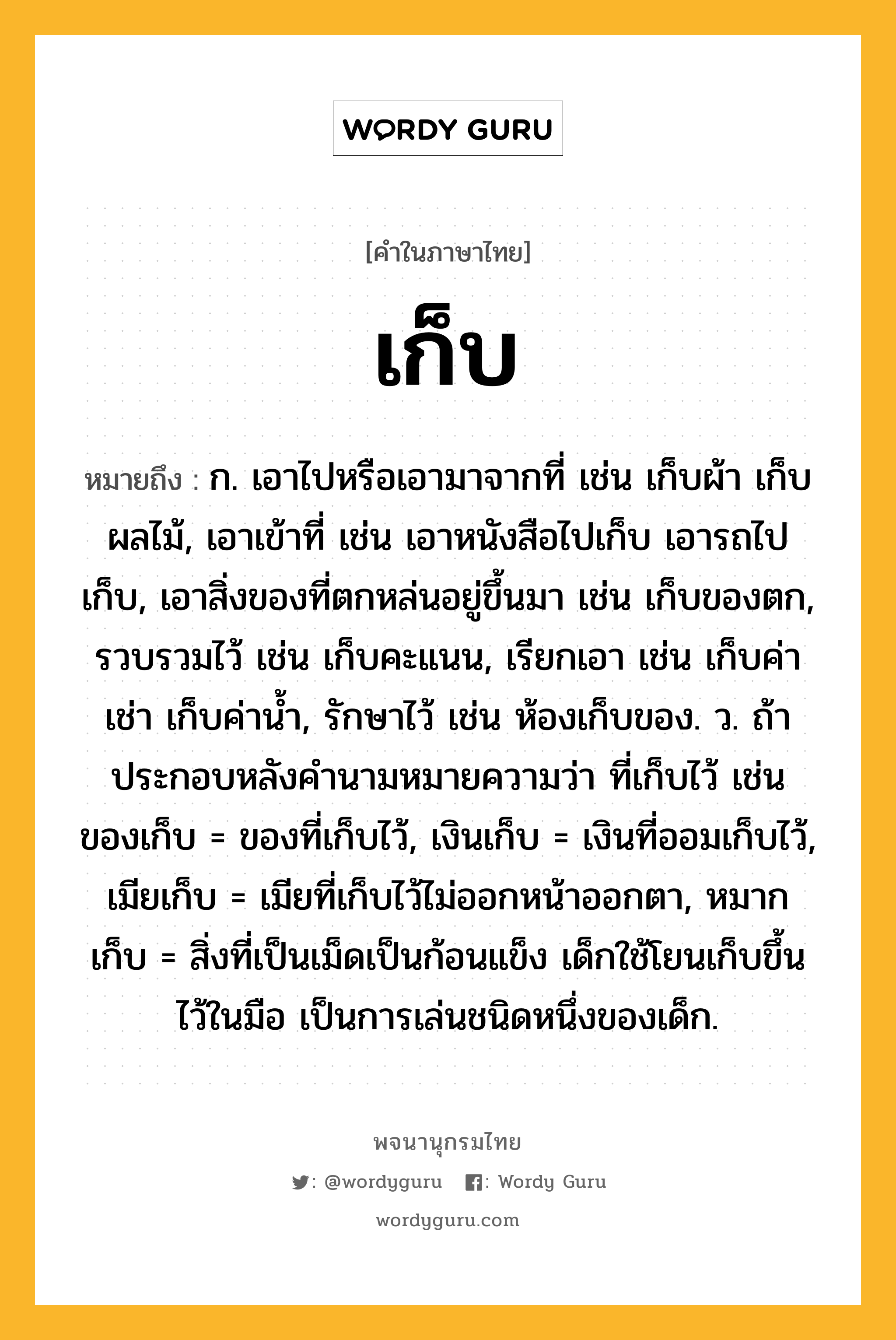 เก็บ หมายถึงอะไร?, คำในภาษาไทย เก็บ หมายถึง ก. เอาไปหรือเอามาจากที่ เช่น เก็บผ้า เก็บผลไม้, เอาเข้าที่ เช่น เอาหนังสือไปเก็บ เอารถไปเก็บ, เอาสิ่งของที่ตกหล่นอยู่ขึ้นมา เช่น เก็บของตก, รวบรวมไว้ เช่น เก็บคะแนน, เรียกเอา เช่น เก็บค่าเช่า เก็บค่านํ้า, รักษาไว้ เช่น ห้องเก็บของ. ว. ถ้าประกอบหลังคํานามหมายความว่า ที่เก็บไว้ เช่น ของเก็บ = ของที่เก็บไว้, เงินเก็บ = เงินที่ออมเก็บไว้, เมียเก็บ = เมียที่เก็บไว้ไม่ออกหน้าออกตา, หมากเก็บ = สิ่งที่เป็นเม็ดเป็นก้อนแข็ง เด็กใช้โยนเก็บขึ้นไว้ในมือ เป็นการเล่นชนิดหนึ่งของเด็ก.