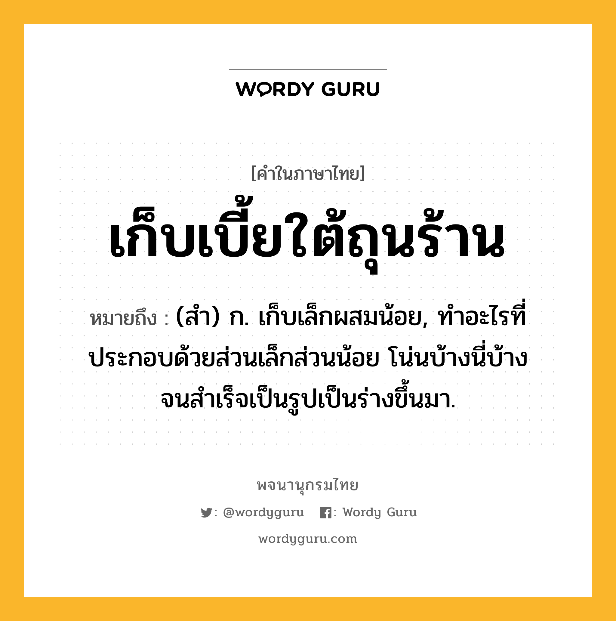 เก็บเบี้ยใต้ถุนร้าน หมายถึงอะไร?, คำในภาษาไทย เก็บเบี้ยใต้ถุนร้าน หมายถึง (สํา) ก. เก็บเล็กผสมน้อย, ทําอะไรที่ประกอบด้วยส่วนเล็กส่วนน้อย โน่นบ้างนี่บ้าง จนสําเร็จเป็นรูปเป็นร่างขึ้นมา.