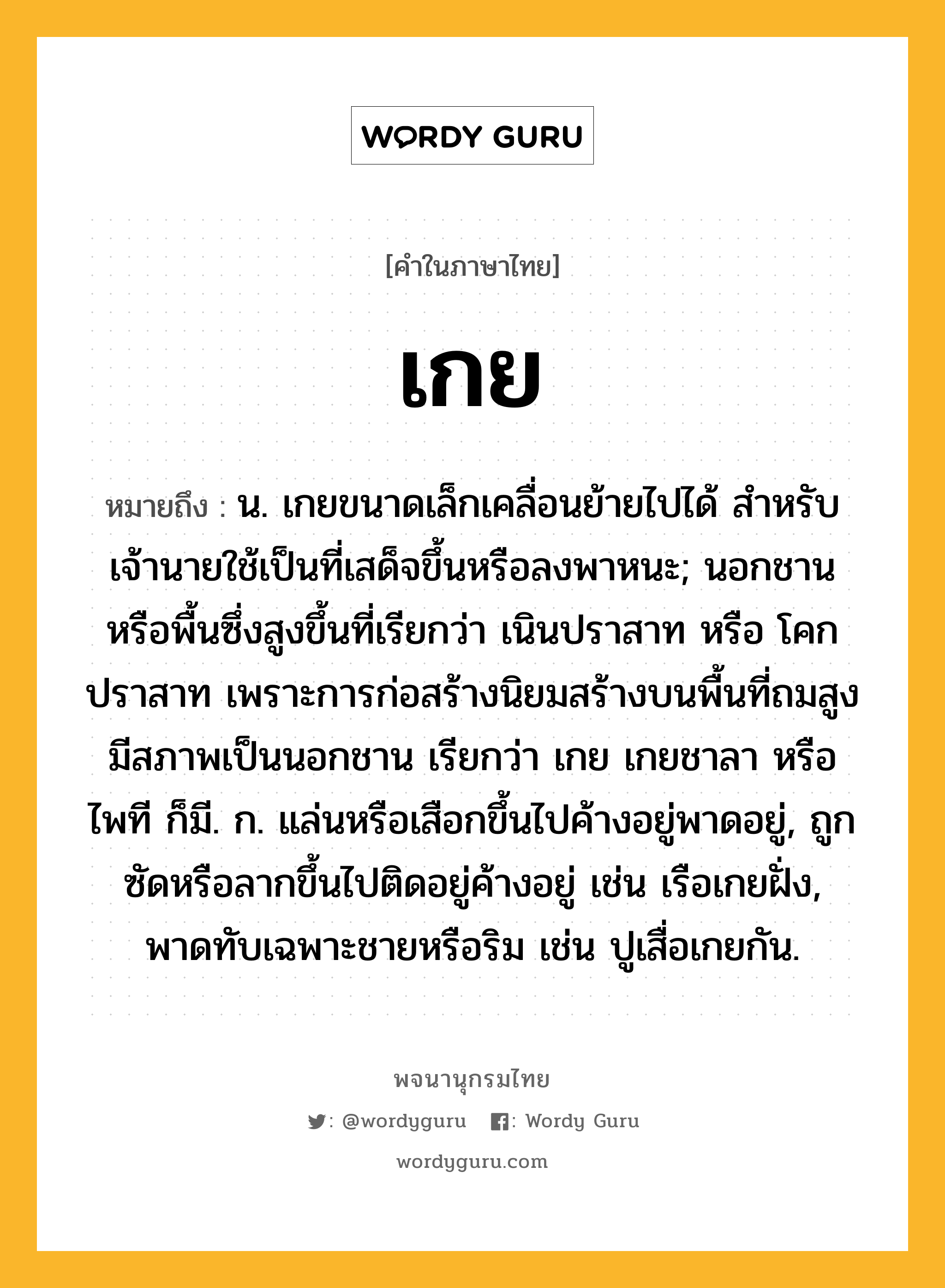 เกย หมายถึงอะไร?, คำในภาษาไทย เกย หมายถึง น. เกยขนาดเล็กเคลื่อนย้ายไปได้ สำหรับเจ้านายใช้เป็นที่เสด็จขึ้นหรือลงพาหนะ; นอกชานหรือพื้นซึ่งสูงขึ้นที่เรียกว่า เนินปราสาท หรือ โคกปราสาท เพราะการก่อสร้างนิยมสร้างบนพื้นที่ถมสูง มีสภาพเป็นนอกชาน เรียกว่า เกย เกยชาลา หรือ ไพที ก็มี. ก. แล่นหรือเสือกขึ้นไปค้างอยู่พาดอยู่, ถูกซัดหรือลากขึ้นไปติดอยู่ค้างอยู่ เช่น เรือเกยฝั่ง, พาดทับเฉพาะชายหรือริม เช่น ปูเสื่อเกยกัน.