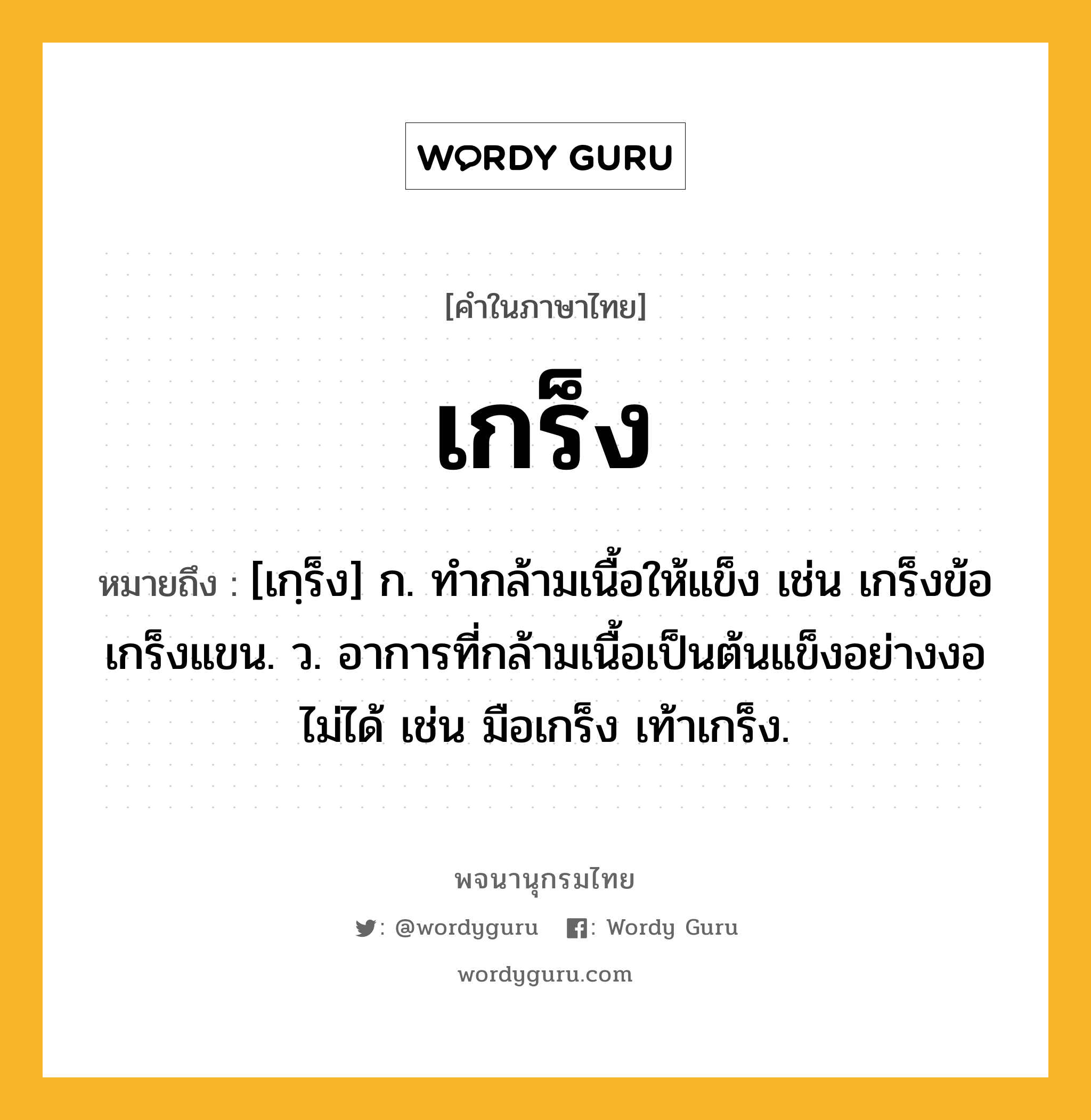 เกร็ง หมายถึงอะไร?, คำในภาษาไทย เกร็ง หมายถึง [เกฺร็ง] ก. ทํากล้ามเนื้อให้แข็ง เช่น เกร็งข้อ เกร็งแขน. ว. อาการที่กล้ามเนื้อเป็นต้นแข็งอย่างงอไม่ได้ เช่น มือเกร็ง เท้าเกร็ง.