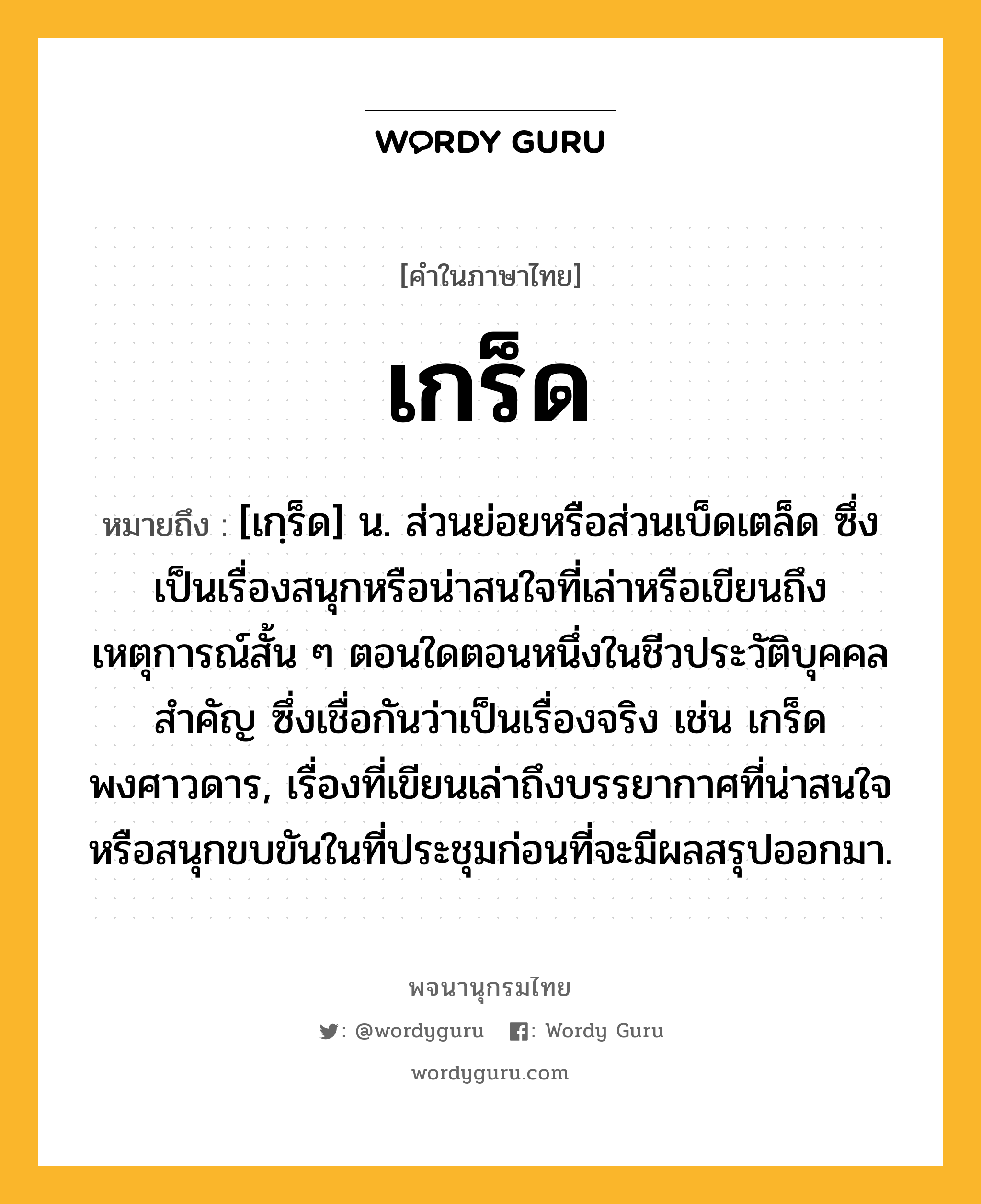 เกร็ด หมายถึงอะไร?, คำในภาษาไทย เกร็ด หมายถึง [เกฺร็ด] น. ส่วนย่อยหรือส่วนเบ็ดเตล็ด ซึ่งเป็นเรื่องสนุกหรือน่าสนใจที่เล่าหรือเขียนถึงเหตุการณ์สั้น ๆ ตอนใดตอนหนึ่งในชีวประวัติบุคคลสำคัญ ซึ่งเชื่อกันว่าเป็นเรื่องจริง เช่น เกร็ดพงศาวดาร, เรื่องที่เขียนเล่าถึงบรรยากาศที่น่าสนใจหรือสนุกขบขันในที่ประชุมก่อนที่จะมีผลสรุปออกมา.