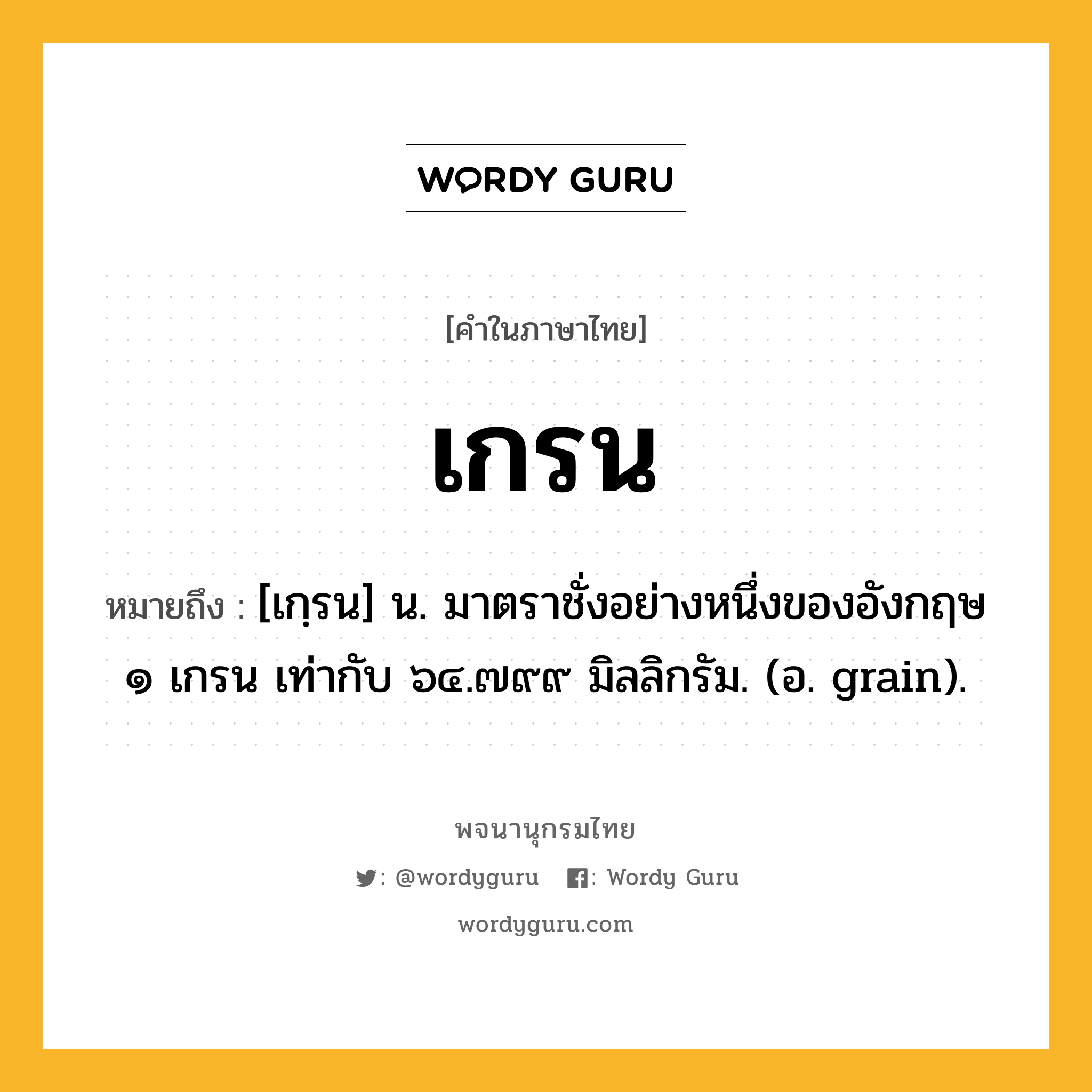 เกรน หมายถึงอะไร?, คำในภาษาไทย เกรน หมายถึง [เกฺรน] น. มาตราชั่งอย่างหนึ่งของอังกฤษ ๑ เกรน เท่ากับ ๖๔.๗๙๙ มิลลิกรัม. (อ. grain).