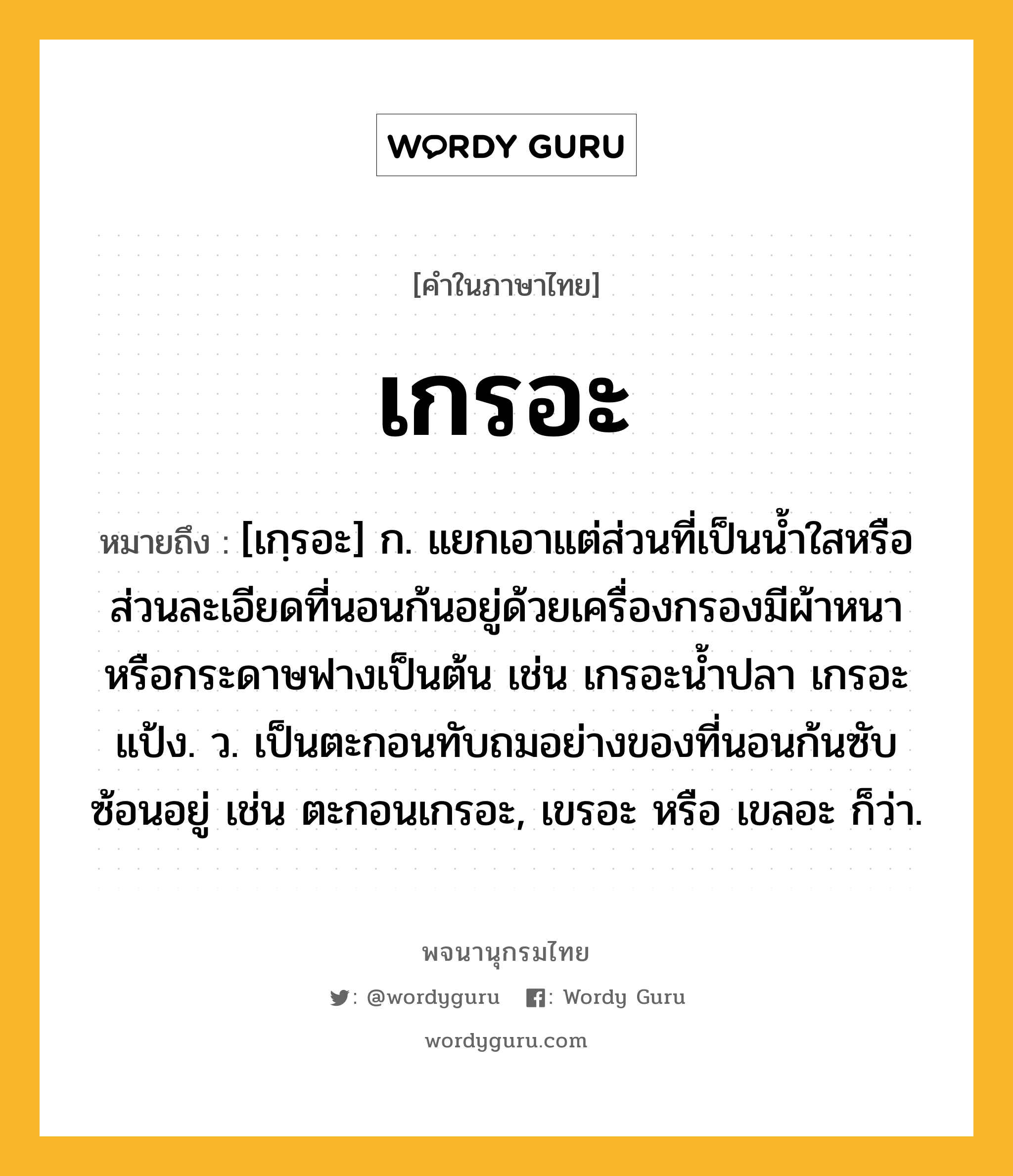 เกรอะ หมายถึงอะไร?, คำในภาษาไทย เกรอะ หมายถึง [เกฺรอะ] ก. แยกเอาแต่ส่วนที่เป็นนํ้าใสหรือส่วนละเอียดที่นอนก้นอยู่ด้วยเครื่องกรองมีผ้าหนาหรือกระดาษฟางเป็นต้น เช่น เกรอะนํ้าปลา เกรอะแป้ง. ว. เป็นตะกอนทับถมอย่างของที่นอนก้นซับซ้อนอยู่ เช่น ตะกอนเกรอะ, เขรอะ หรือ เขลอะ ก็ว่า.