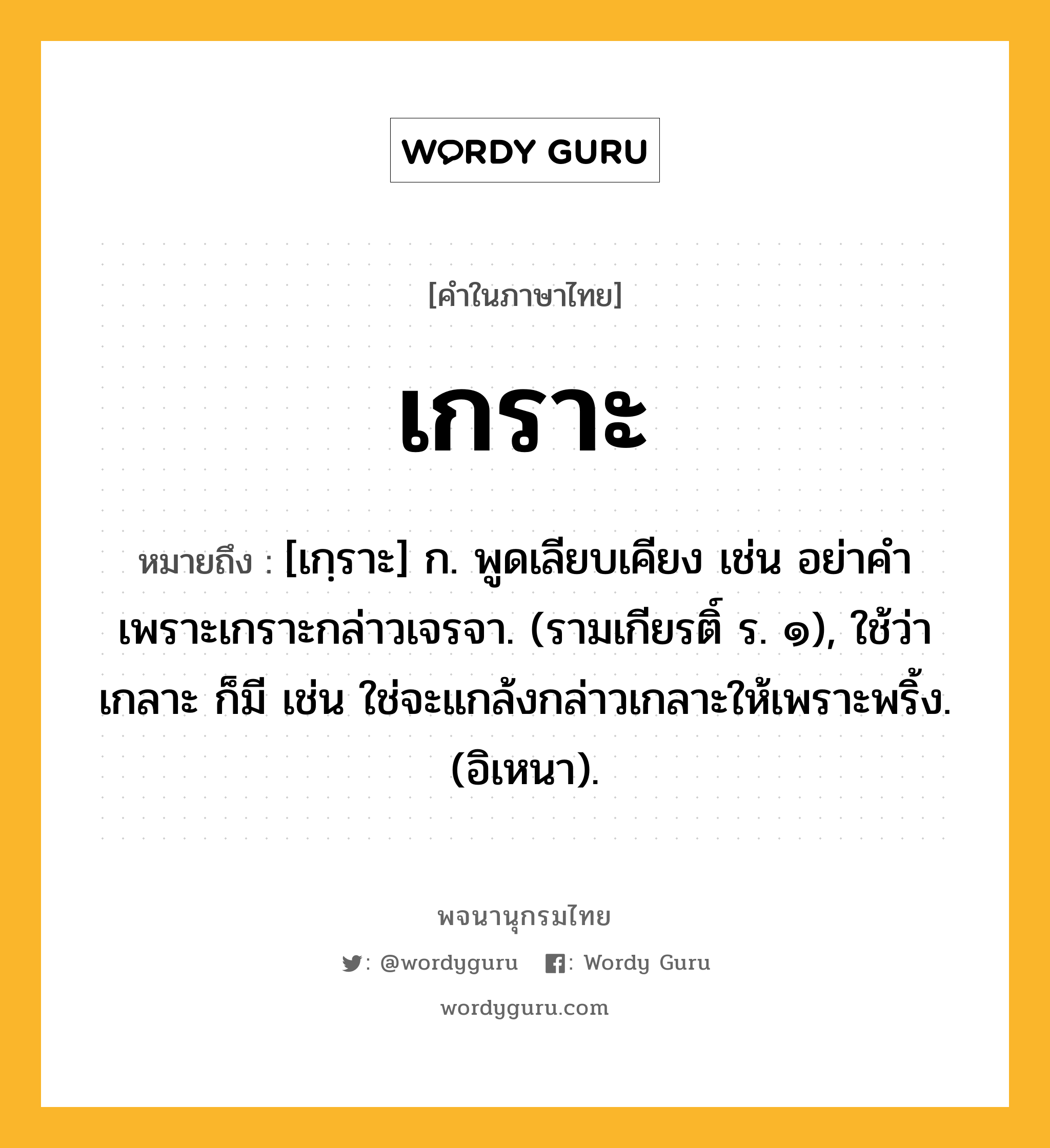 เกราะ หมายถึงอะไร?, คำในภาษาไทย เกราะ หมายถึง [เกฺราะ] ก. พูดเลียบเคียง เช่น อย่าคําเพราะเกราะกล่าวเจรจา. (รามเกียรติ์ ร. ๑), ใช้ว่า เกลาะ ก็มี เช่น ใช่จะแกล้งกล่าวเกลาะให้เพราะพริ้ง. (อิเหนา).