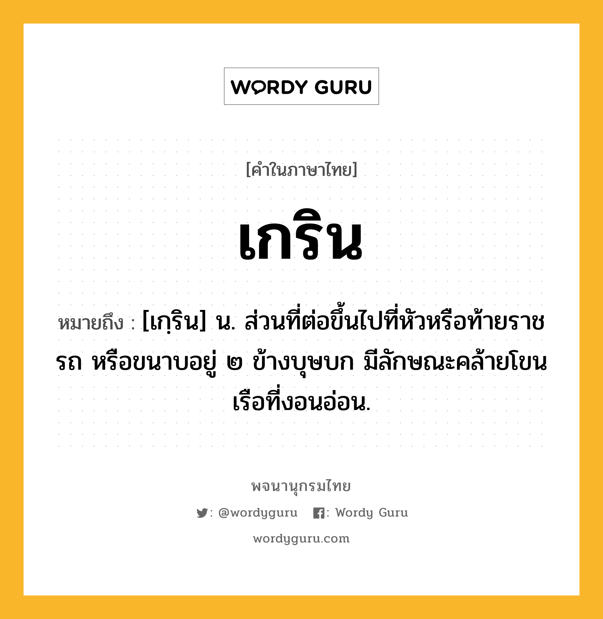 เกริน หมายถึงอะไร?, คำในภาษาไทย เกริน หมายถึง [เกฺริน] น. ส่วนที่ต่อขึ้นไปที่หัวหรือท้ายราชรถ หรือขนาบอยู่ ๒ ข้างบุษบก มีลักษณะคล้ายโขนเรือที่งอนอ่อน.