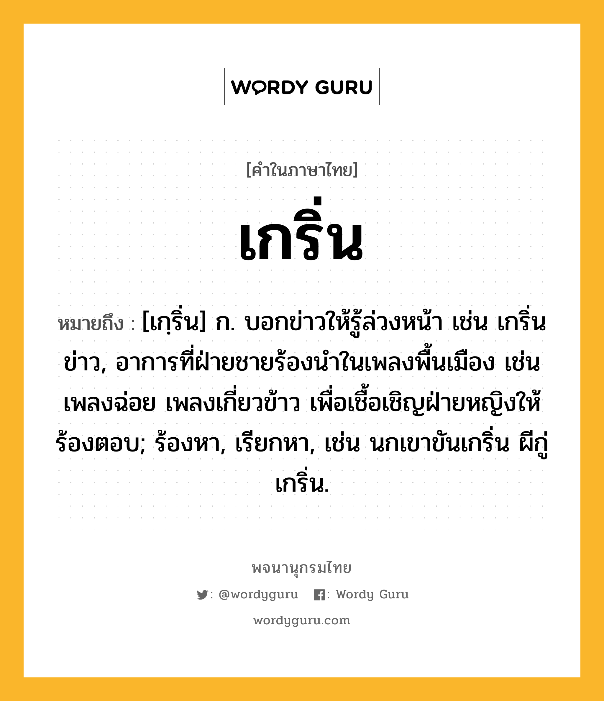 เกริ่น หมายถึงอะไร?, คำในภาษาไทย เกริ่น หมายถึง [เกฺริ่น] ก. บอกข่าวให้รู้ล่วงหน้า เช่น เกริ่นข่าว, อาการที่ฝ่ายชายร้องนําในเพลงพื้นเมือง เช่น เพลงฉ่อย เพลงเกี่ยวข้าว เพื่อเชื้อเชิญฝ่ายหญิงให้ร้องตอบ; ร้องหา, เรียกหา, เช่น นกเขาขันเกริ่น ผีกู่เกริ่น.