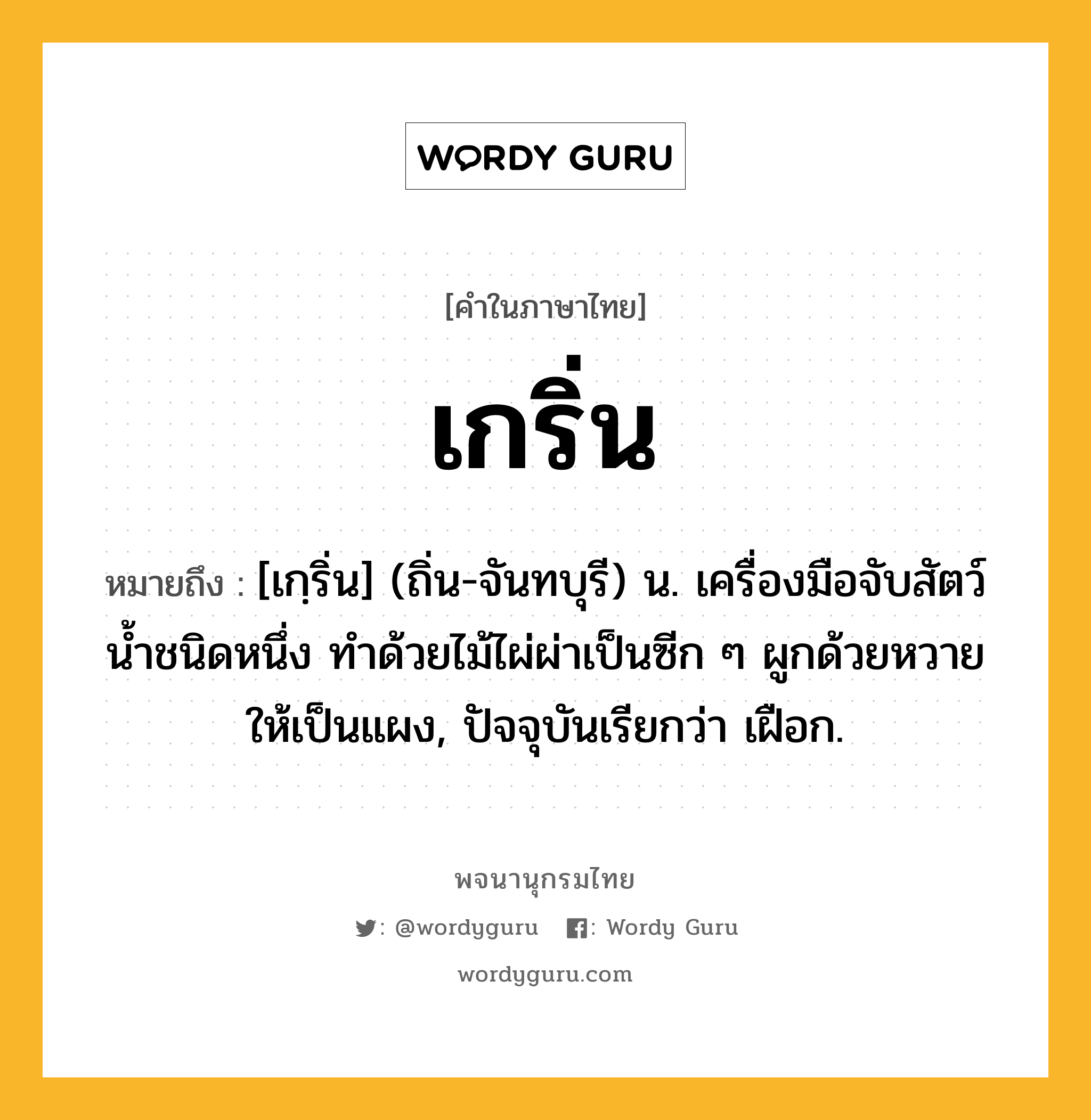 เกริ่น หมายถึงอะไร?, คำในภาษาไทย เกริ่น หมายถึง [เกฺริ่น] (ถิ่น-จันทบุรี) น. เครื่องมือจับสัตว์นํ้าชนิดหนึ่ง ทําด้วยไม้ไผ่ผ่าเป็นซีก ๆ ผูกด้วยหวายให้เป็นแผง, ปัจจุบันเรียกว่า เฝือก.