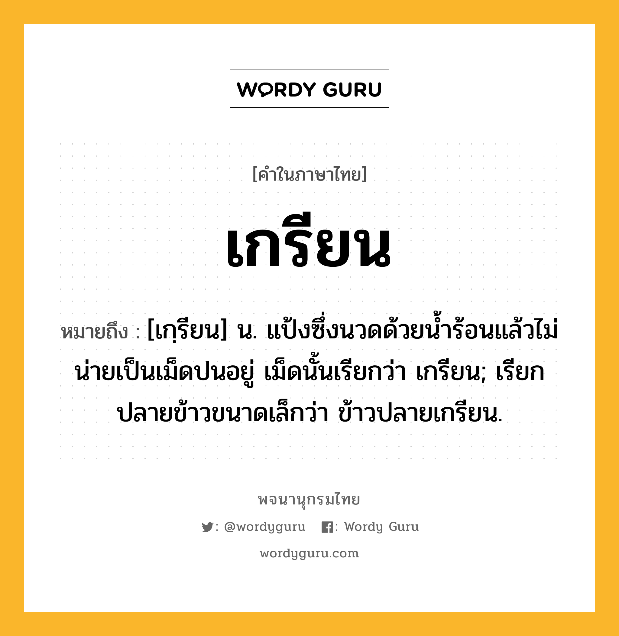 เกรียน ความหมาย หมายถึงอะไร?, คำในภาษาไทย เกรียน หมายถึง [เกฺรียน] น. แป้งซึ่งนวดด้วยนํ้าร้อนแล้วไม่น่ายเป็นเม็ดปนอยู่ เม็ดนั้นเรียกว่า เกรียน; เรียกปลายข้าวขนาดเล็กว่า ข้าวปลายเกรียน.