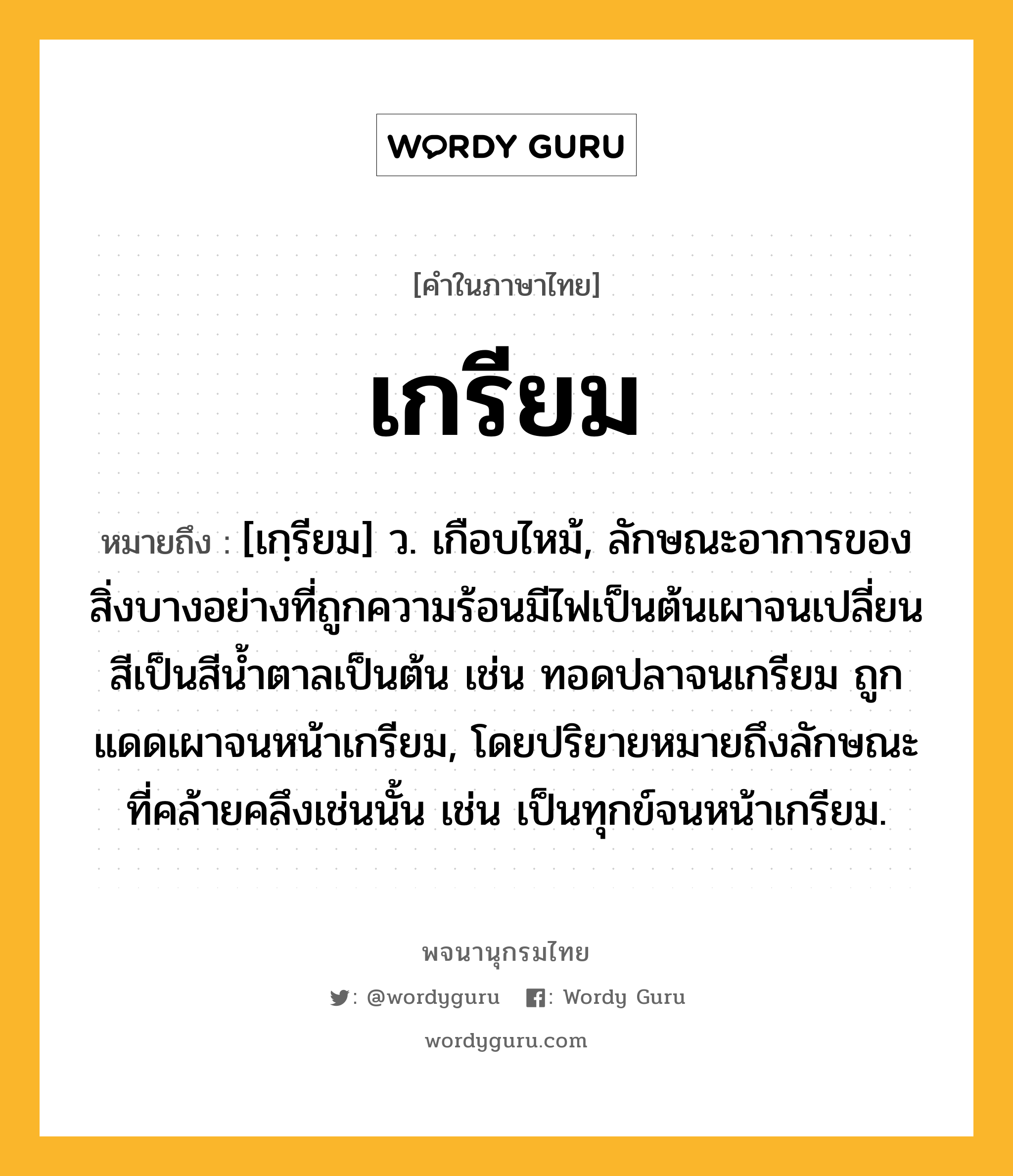 เกรียม ความหมาย หมายถึงอะไร?, คำในภาษาไทย เกรียม หมายถึง [เกฺรียม] ว. เกือบไหม้, ลักษณะอาการของสิ่งบางอย่างที่ถูกความร้อนมีไฟเป็นต้นเผาจนเปลี่ยนสีเป็นสีนํ้าตาลเป็นต้น เช่น ทอดปลาจนเกรียม ถูกแดดเผาจนหน้าเกรียม, โดยปริยายหมายถึงลักษณะที่คล้ายคลึงเช่นนั้น เช่น เป็นทุกข์จนหน้าเกรียม.