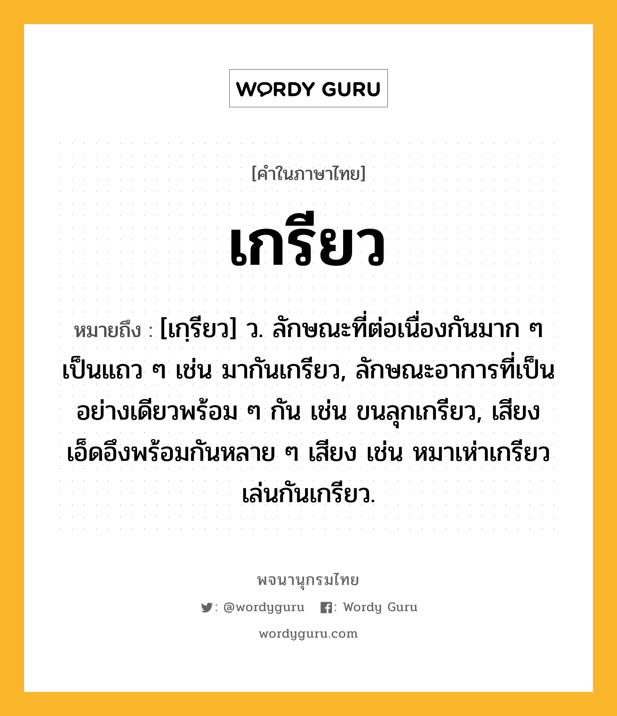 เกรียว หมายถึงอะไร?, คำในภาษาไทย เกรียว หมายถึง [เกฺรียว] ว. ลักษณะที่ต่อเนื่องกันมาก ๆ เป็นแถว ๆ เช่น มากันเกรียว, ลักษณะอาการที่เป็นอย่างเดียวพร้อม ๆ กัน เช่น ขนลุกเกรียว, เสียงเอ็ดอึงพร้อมกันหลาย ๆ เสียง เช่น หมาเห่าเกรียว เล่นกันเกรียว.