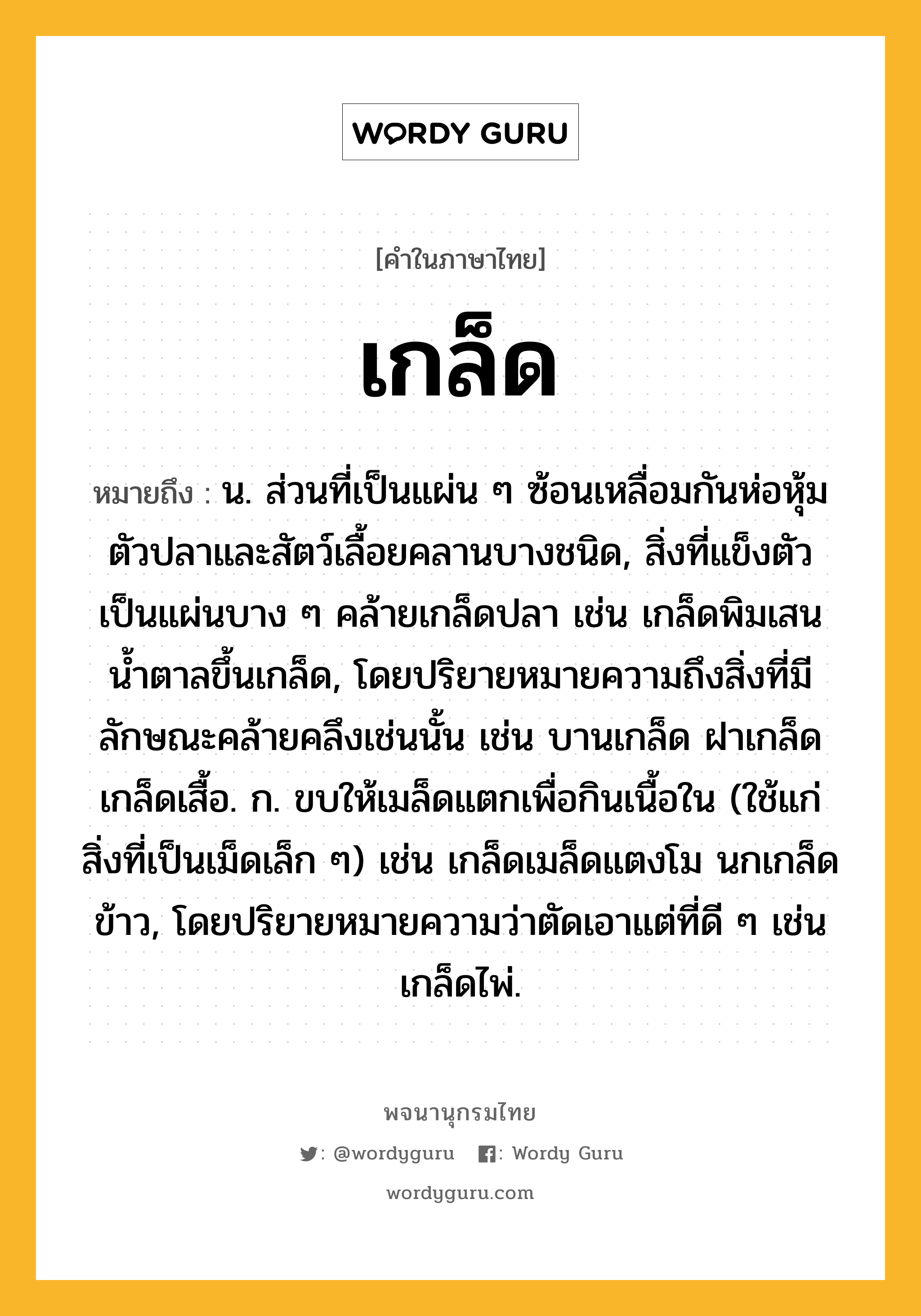 เกล็ด หมายถึงอะไร?, คำในภาษาไทย เกล็ด หมายถึง น. ส่วนที่เป็นแผ่น ๆ ซ้อนเหลื่อมกันห่อหุ้มตัวปลาและสัตว์เลื้อยคลานบางชนิด, สิ่งที่แข็งตัวเป็นแผ่นบาง ๆ คล้ายเกล็ดปลา เช่น เกล็ดพิมเสน นํ้าตาลขึ้นเกล็ด, โดยปริยายหมายความถึงสิ่งที่มีลักษณะคล้ายคลึงเช่นนั้น เช่น บานเกล็ด ฝาเกล็ด เกล็ดเสื้อ. ก. ขบให้เมล็ดแตกเพื่อกินเนื้อใน (ใช้แก่สิ่งที่เป็นเม็ดเล็ก ๆ) เช่น เกล็ดเมล็ดแตงโม นกเกล็ดข้าว, โดยปริยายหมายความว่าตัดเอาแต่ที่ดี ๆ เช่น เกล็ดไพ่.