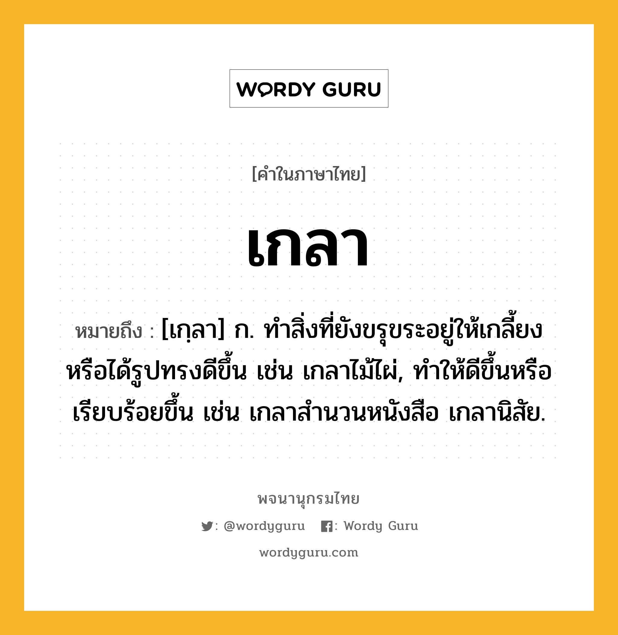 เกลา หมายถึงอะไร?, คำในภาษาไทย เกลา หมายถึง [เกฺลา] ก. ทําสิ่งที่ยังขรุขระอยู่ให้เกลี้ยงหรือได้รูปทรงดีขึ้น เช่น เกลาไม้ไผ่, ทำให้ดีขึ้นหรือเรียบร้อยขึ้น เช่น เกลาสํานวนหนังสือ เกลานิสัย.