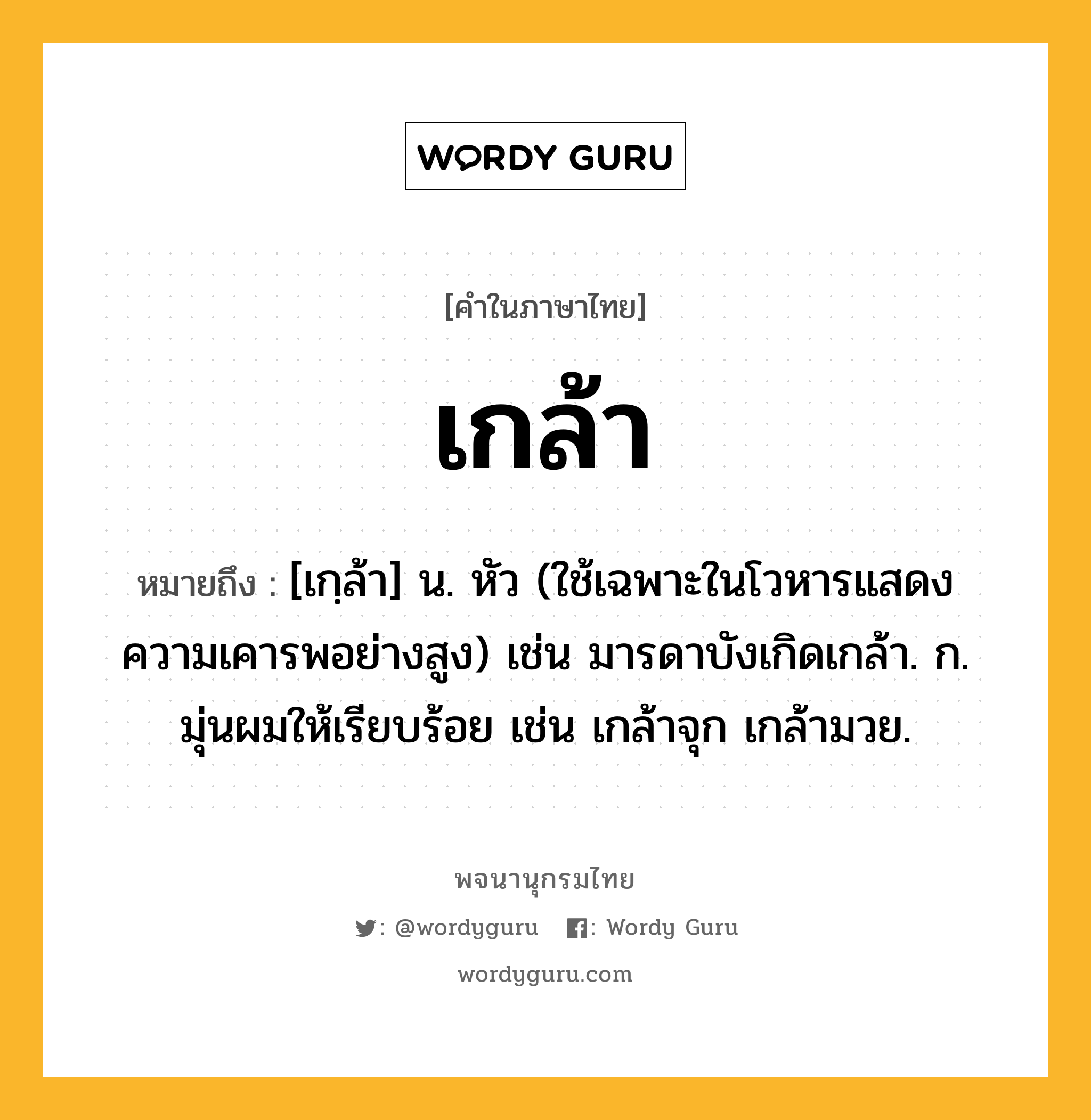 เกล้า หมายถึงอะไร?, คำในภาษาไทย เกล้า หมายถึง [เกฺล้า] น. หัว (ใช้เฉพาะในโวหารแสดงความเคารพอย่างสูง) เช่น มารดาบังเกิดเกล้า. ก. มุ่นผมให้เรียบร้อย เช่น เกล้าจุก เกล้ามวย.