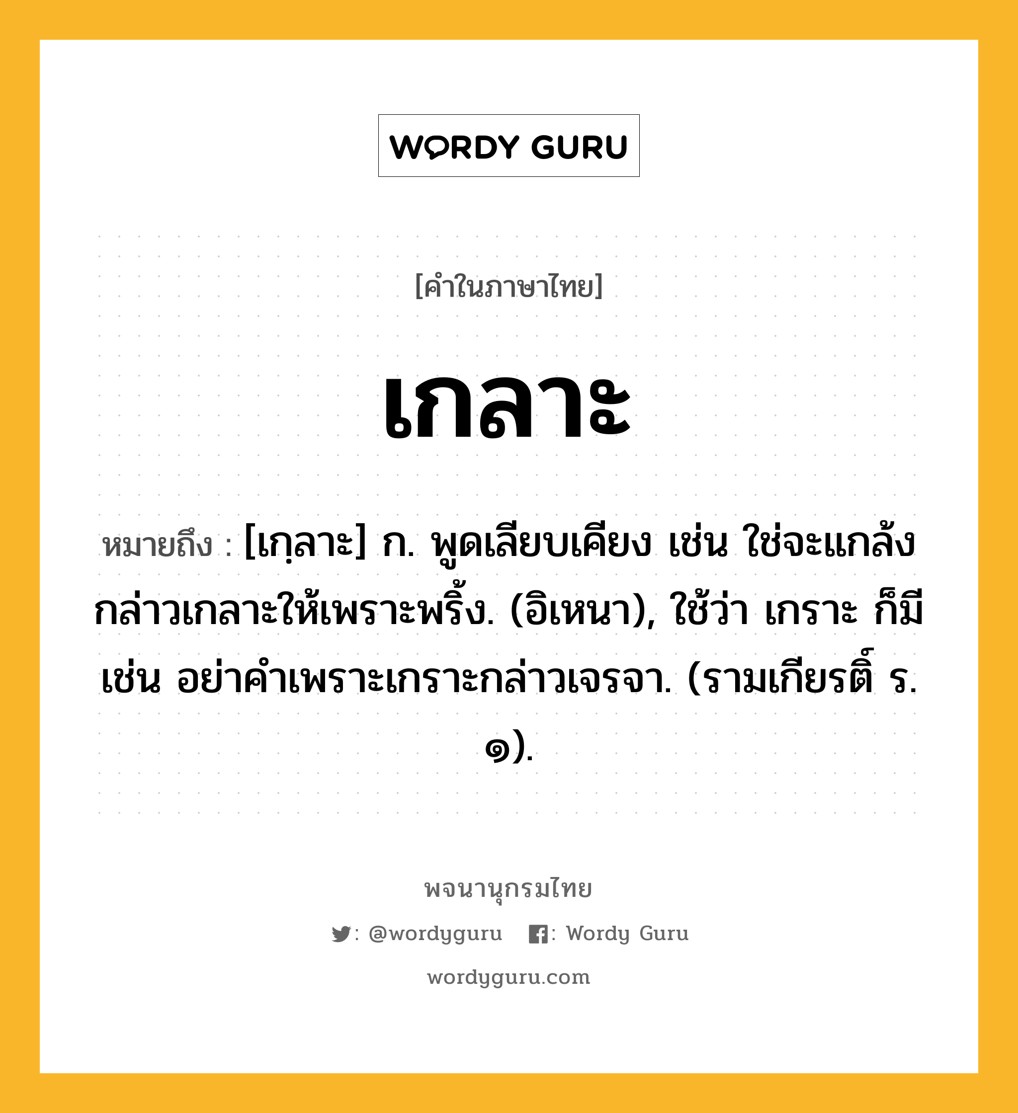 เกลาะ หมายถึงอะไร?, คำในภาษาไทย เกลาะ หมายถึง [เกฺลาะ] ก. พูดเลียบเคียง เช่น ใช่จะแกล้งกล่าวเกลาะให้เพราะพริ้ง. (อิเหนา), ใช้ว่า เกราะ ก็มี เช่น อย่าคําเพราะเกราะกล่าวเจรจา. (รามเกียรติ์ ร. ๑).