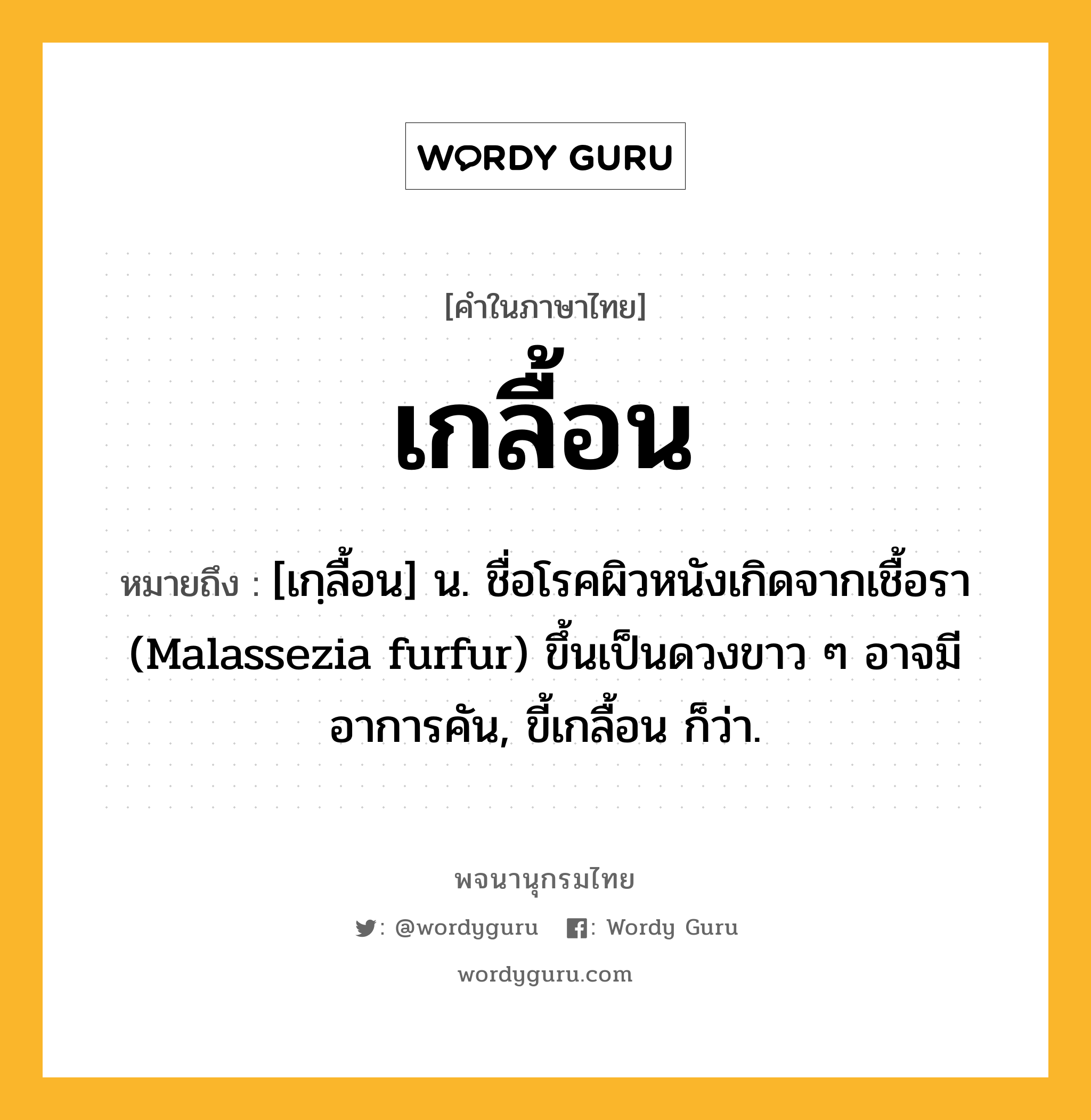 เกลื้อน หมายถึงอะไร?, คำในภาษาไทย เกลื้อน หมายถึง [เกฺลื้อน] น. ชื่อโรคผิวหนังเกิดจากเชื้อรา (Malassezia furfur) ขึ้นเป็นดวงขาว ๆ อาจมีอาการคัน, ขี้เกลื้อน ก็ว่า.