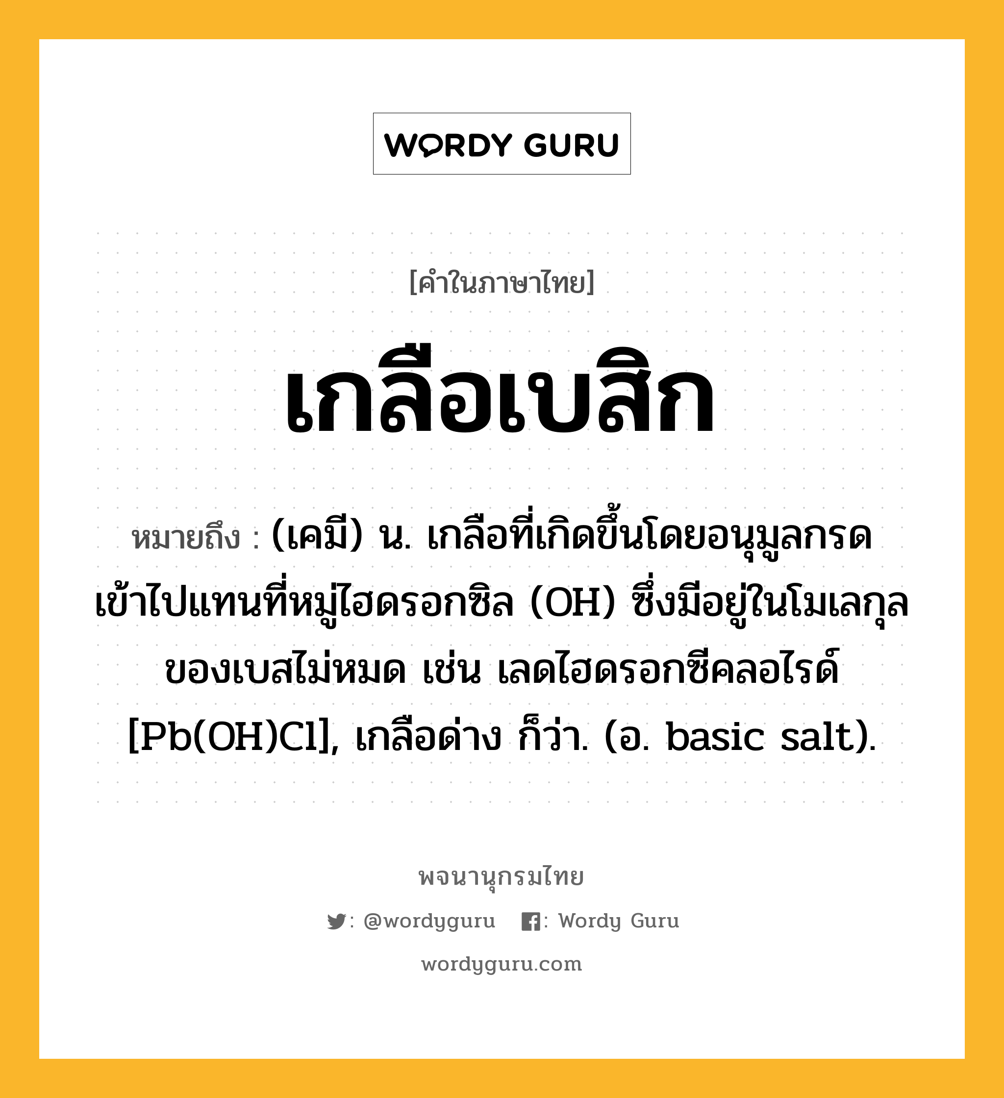 เกลือเบสิก หมายถึงอะไร?, คำในภาษาไทย เกลือเบสิก หมายถึง (เคมี) น. เกลือที่เกิดขึ้นโดยอนุมูลกรดเข้าไปแทนที่หมู่ไฮดรอกซิล (OH) ซึ่งมีอยู่ในโมเลกุลของเบสไม่หมด เช่น เลดไฮดรอกซีคลอไรด์ [Pb(OH)Cl], เกลือด่าง ก็ว่า. (อ. basic salt).