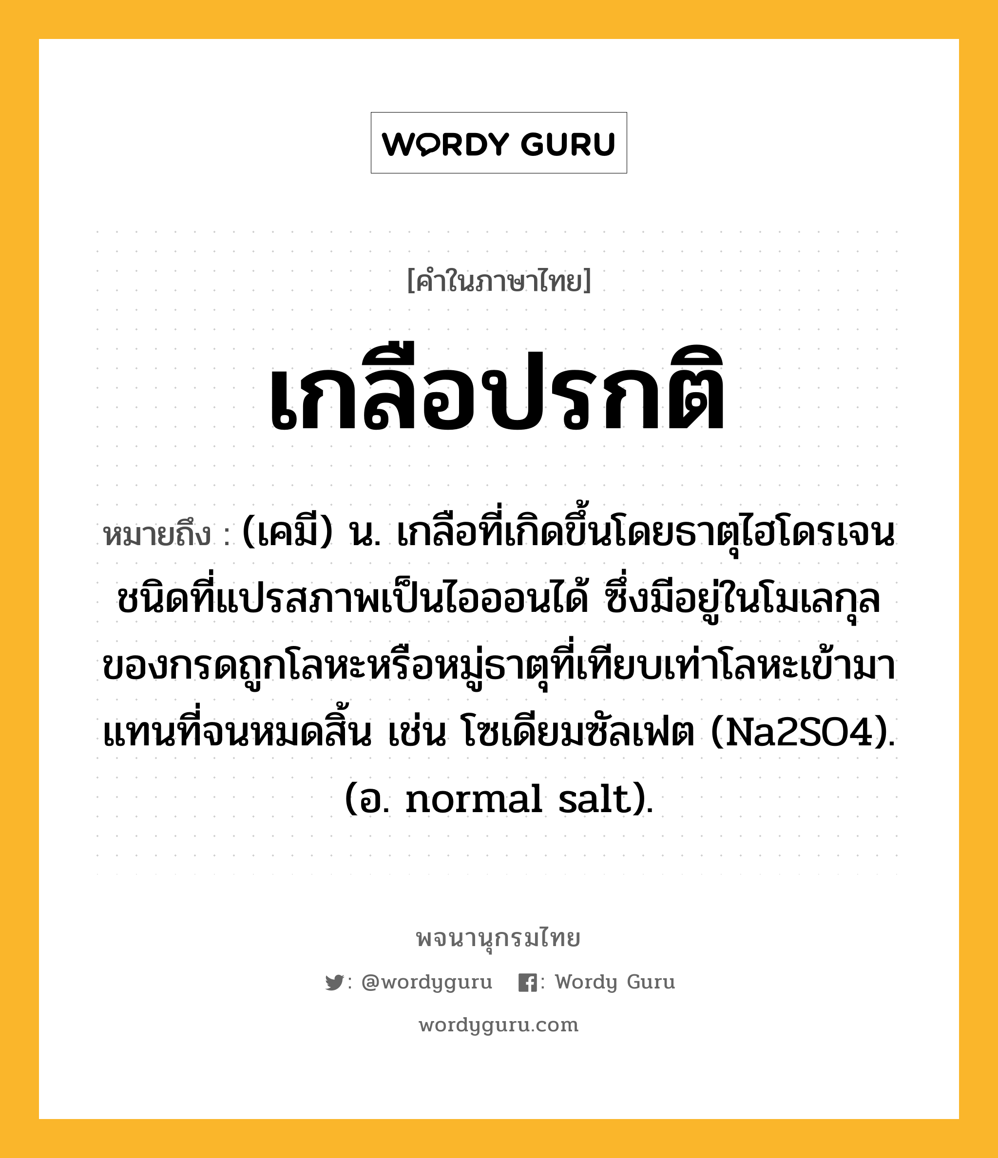 เกลือปรกติ หมายถึงอะไร?, คำในภาษาไทย เกลือปรกติ หมายถึง (เคมี) น. เกลือที่เกิดขึ้นโดยธาตุไฮโดรเจนชนิดที่แปรสภาพเป็นไอออนได้ ซึ่งมีอยู่ในโมเลกุลของกรดถูกโลหะหรือหมู่ธาตุที่เทียบเท่าโลหะเข้ามาแทนที่จนหมดสิ้น เช่น โซเดียมซัลเฟต (Na2SO4). (อ. normal salt).