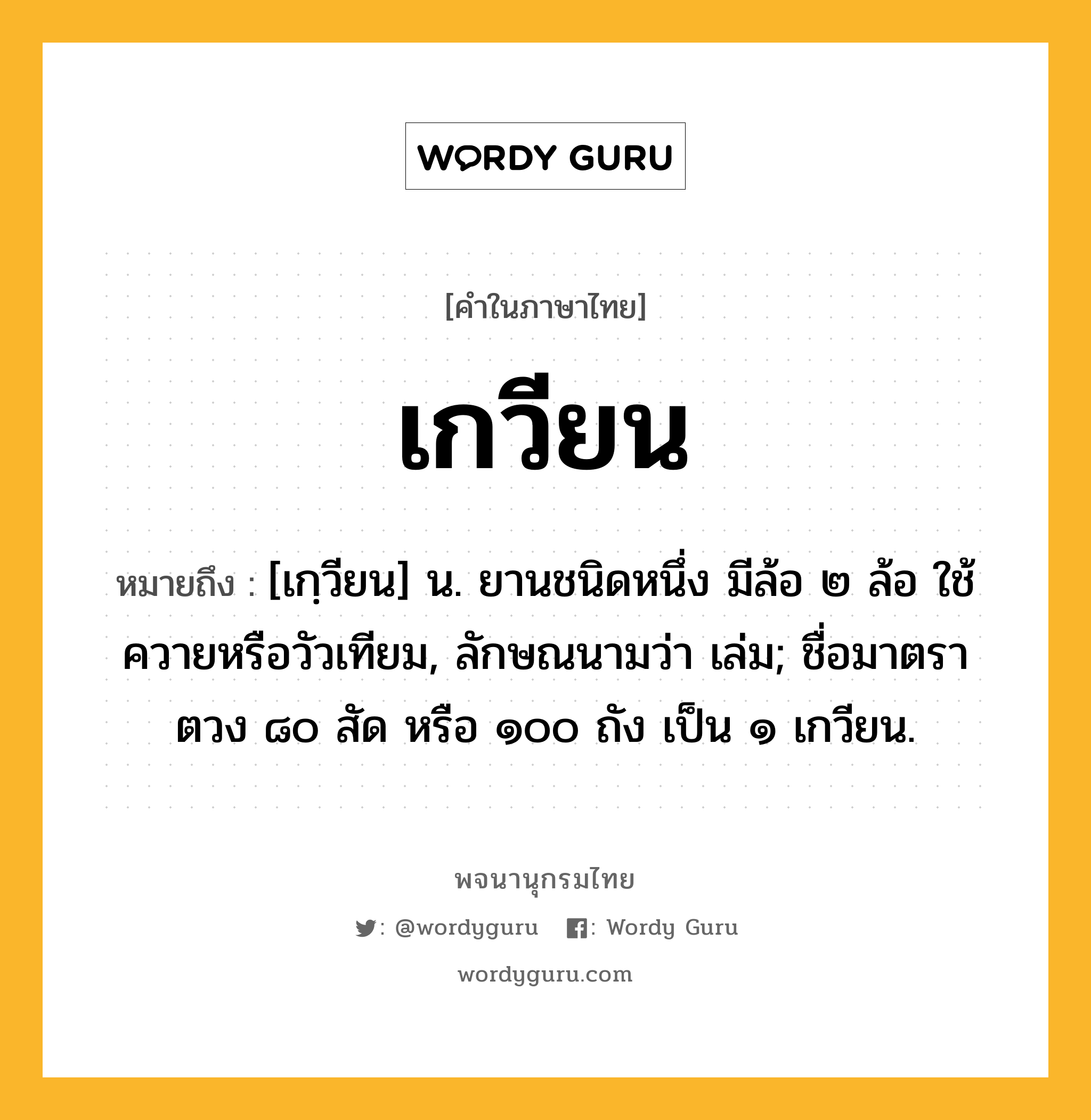 เกวียน หมายถึงอะไร?, คำในภาษาไทย เกวียน หมายถึง [เกฺวียน] น. ยานชนิดหนึ่ง มีล้อ ๒ ล้อ ใช้ควายหรือวัวเทียม, ลักษณนามว่า เล่ม; ชื่อมาตราตวง ๘๐ สัด หรือ ๑๐๐ ถัง เป็น ๑ เกวียน.