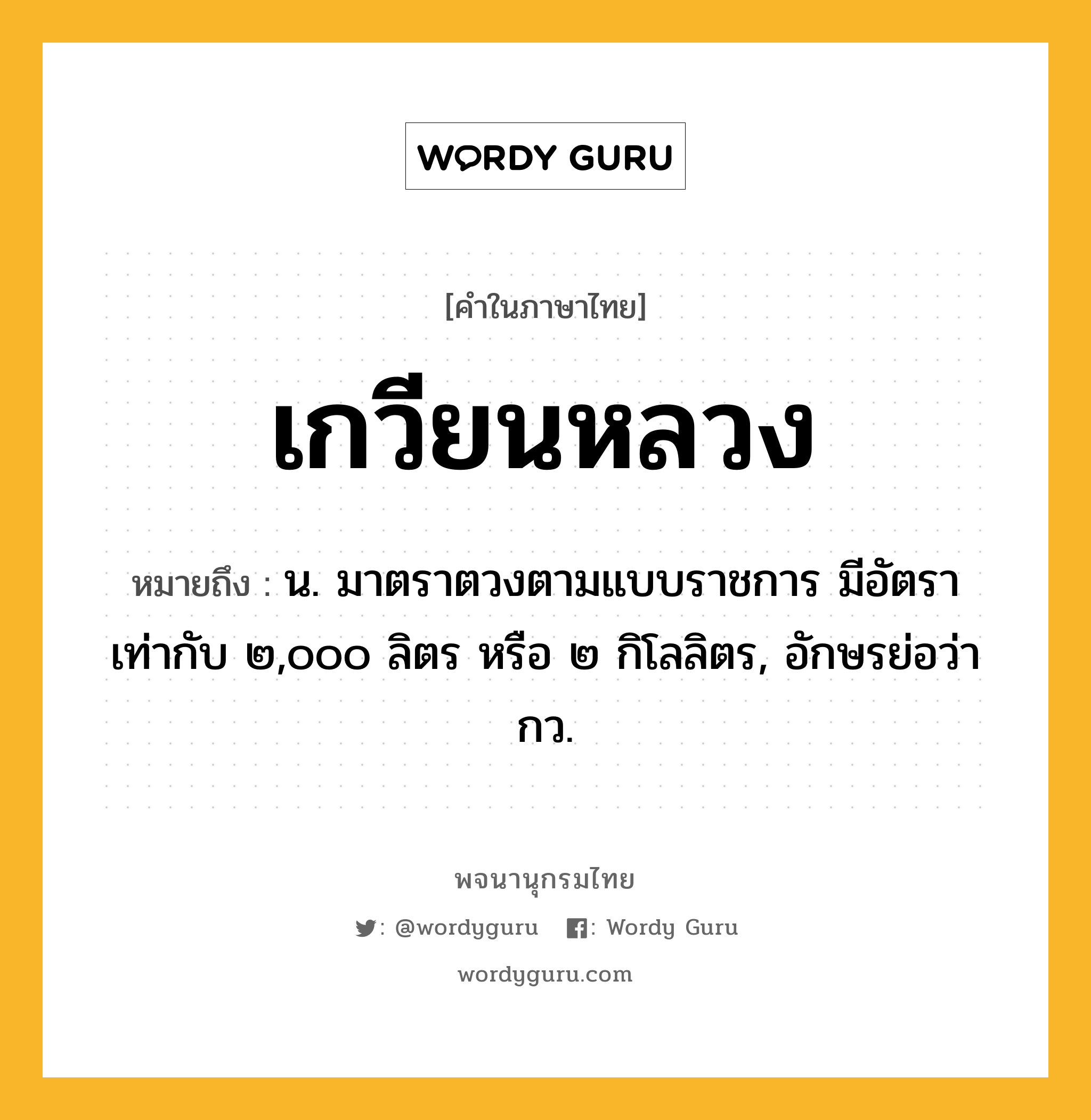 เกวียนหลวง หมายถึงอะไร?, คำในภาษาไทย เกวียนหลวง หมายถึง น. มาตราตวงตามแบบราชการ มีอัตราเท่ากับ ๒,๐๐๐ ลิตร หรือ ๒ กิโลลิตร, อักษรย่อว่า กว.