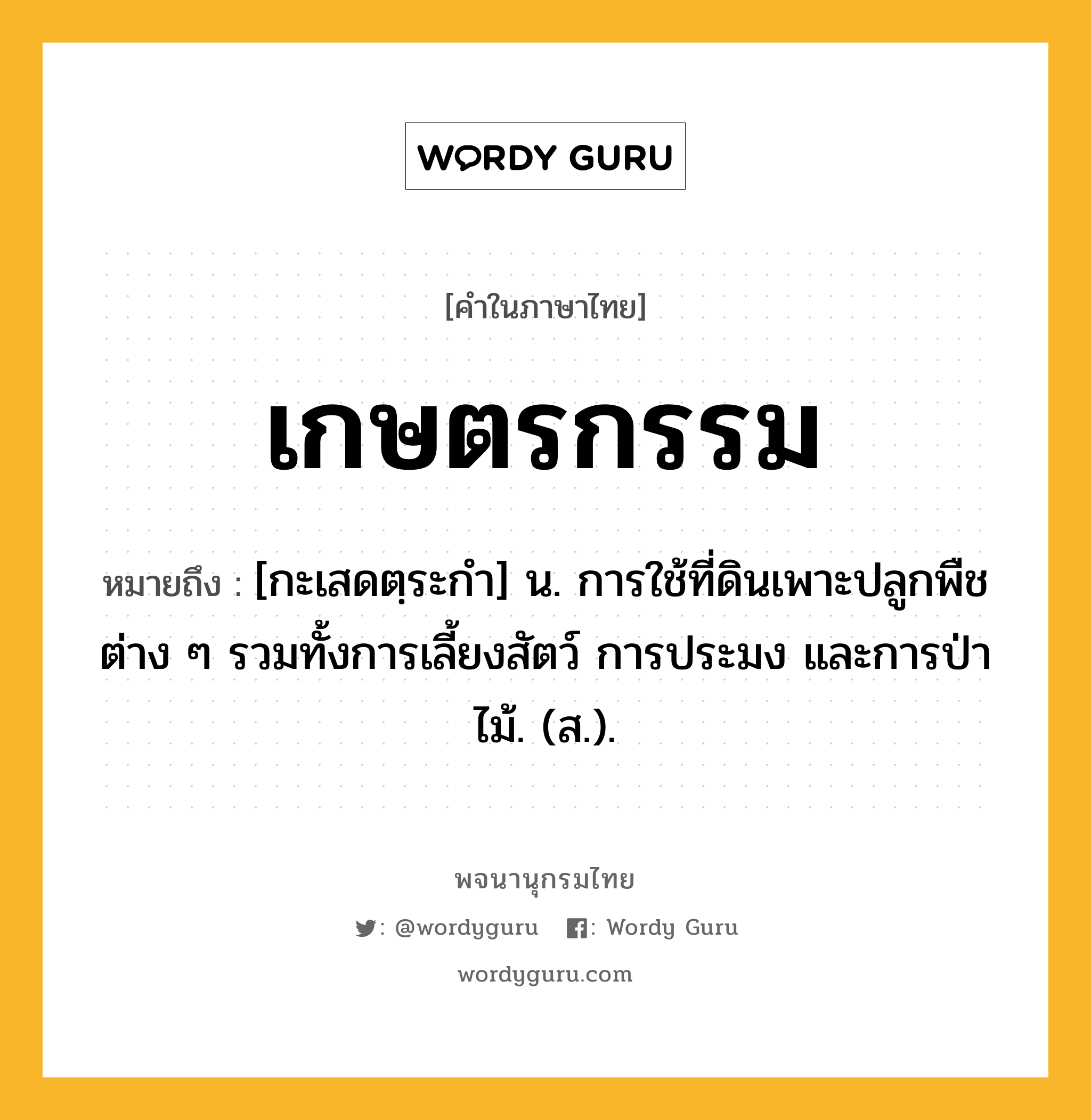 เกษตรกรรม หมายถึงอะไร?, คำในภาษาไทย เกษตรกรรม หมายถึง [กะเสดตฺระกํา] น. การใช้ที่ดินเพาะปลูกพืชต่าง ๆ รวมทั้งการเลี้ยงสัตว์ การประมง และการป่าไม้. (ส.).