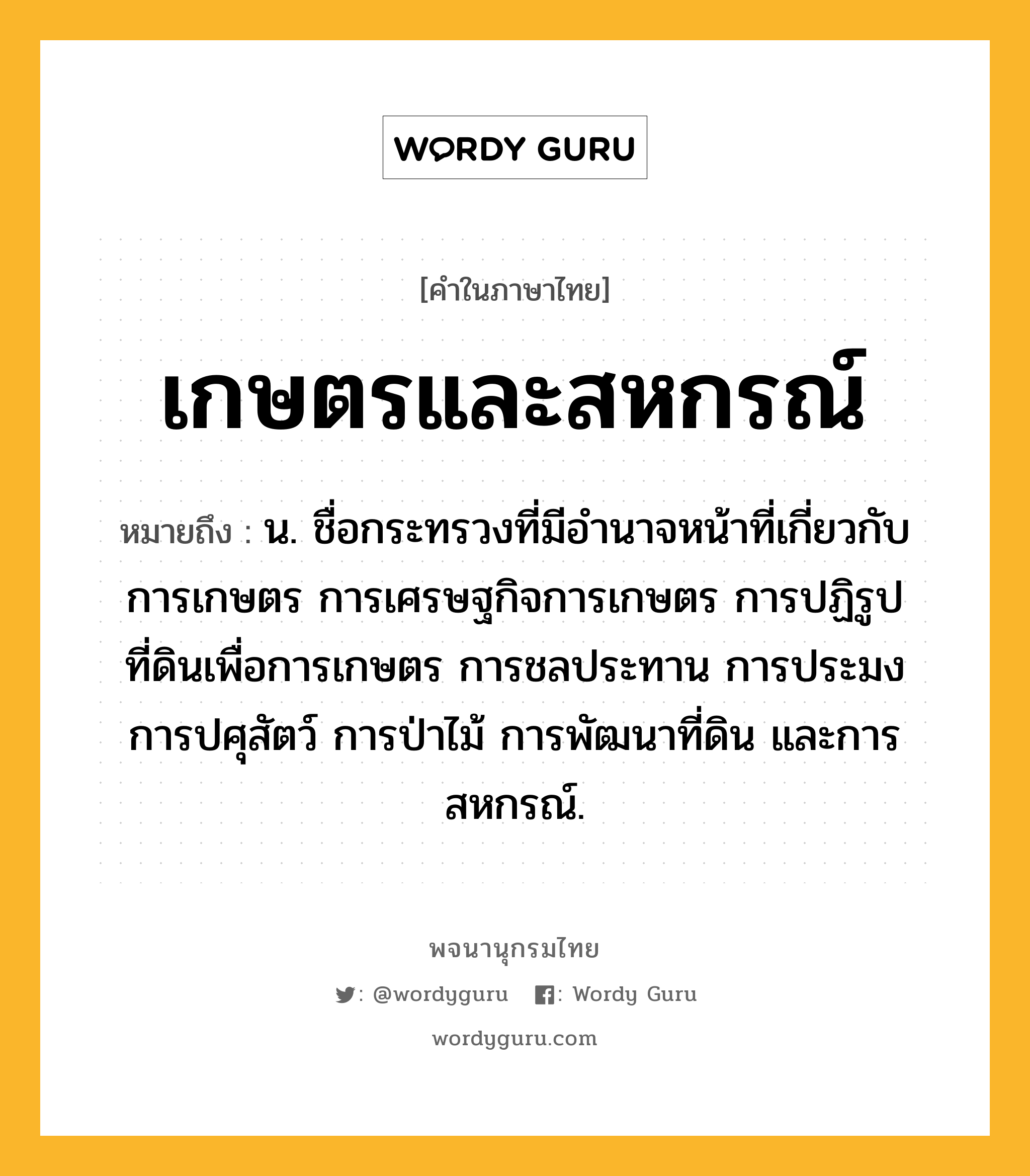 เกษตรและสหกรณ์ หมายถึงอะไร?, คำในภาษาไทย เกษตรและสหกรณ์ หมายถึง น. ชื่อกระทรวงที่มีอํานาจหน้าที่เกี่ยวกับการเกษตร การเศรษฐกิจการเกษตร การปฏิรูปที่ดินเพื่อการเกษตร การชลประทาน การประมง การปศุสัตว์ การป่าไม้ การพัฒนาที่ดิน และการสหกรณ์.