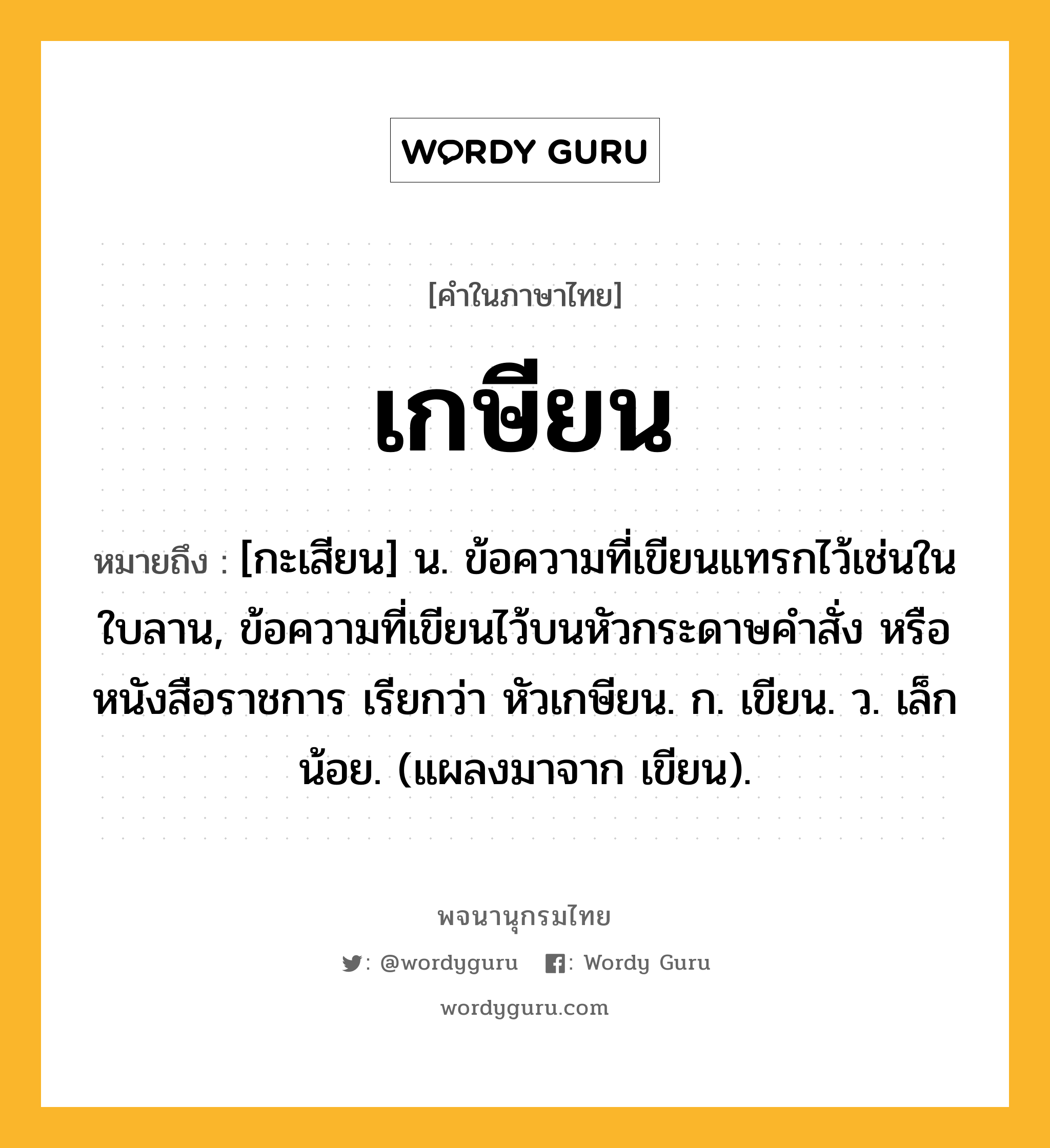 เกษียน หมายถึงอะไร?, คำในภาษาไทย เกษียน หมายถึง [กะเสียน] น. ข้อความที่เขียนแทรกไว้เช่นในใบลาน, ข้อความที่เขียนไว้บนหัวกระดาษคําสั่ง หรือหนังสือราชการ เรียกว่า หัวเกษียน. ก. เขียน. ว. เล็กน้อย. (แผลงมาจาก เขียน).