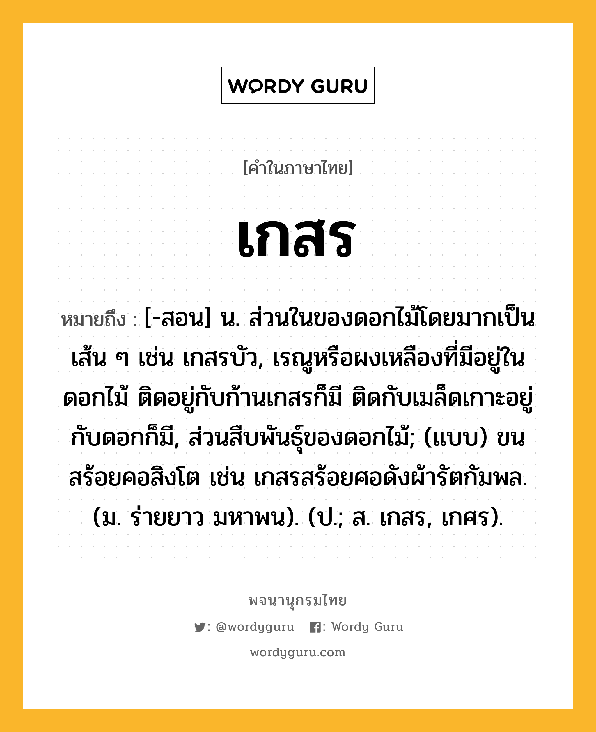 เกสร หมายถึงอะไร?, คำในภาษาไทย เกสร หมายถึง [-สอน] น. ส่วนในของดอกไม้โดยมากเป็นเส้น ๆ เช่น เกสรบัว, เรณูหรือผงเหลืองที่มีอยู่ในดอกไม้ ติดอยู่กับก้านเกสรก็มี ติดกับเมล็ดเกาะอยู่กับดอกก็มี, ส่วนสืบพันธุ์ของดอกไม้; (แบบ) ขนสร้อยคอสิงโต เช่น เกสรสร้อยศอดังผ้ารัตกัมพล. (ม. ร่ายยาว มหาพน). (ป.; ส. เกสร, เกศร).