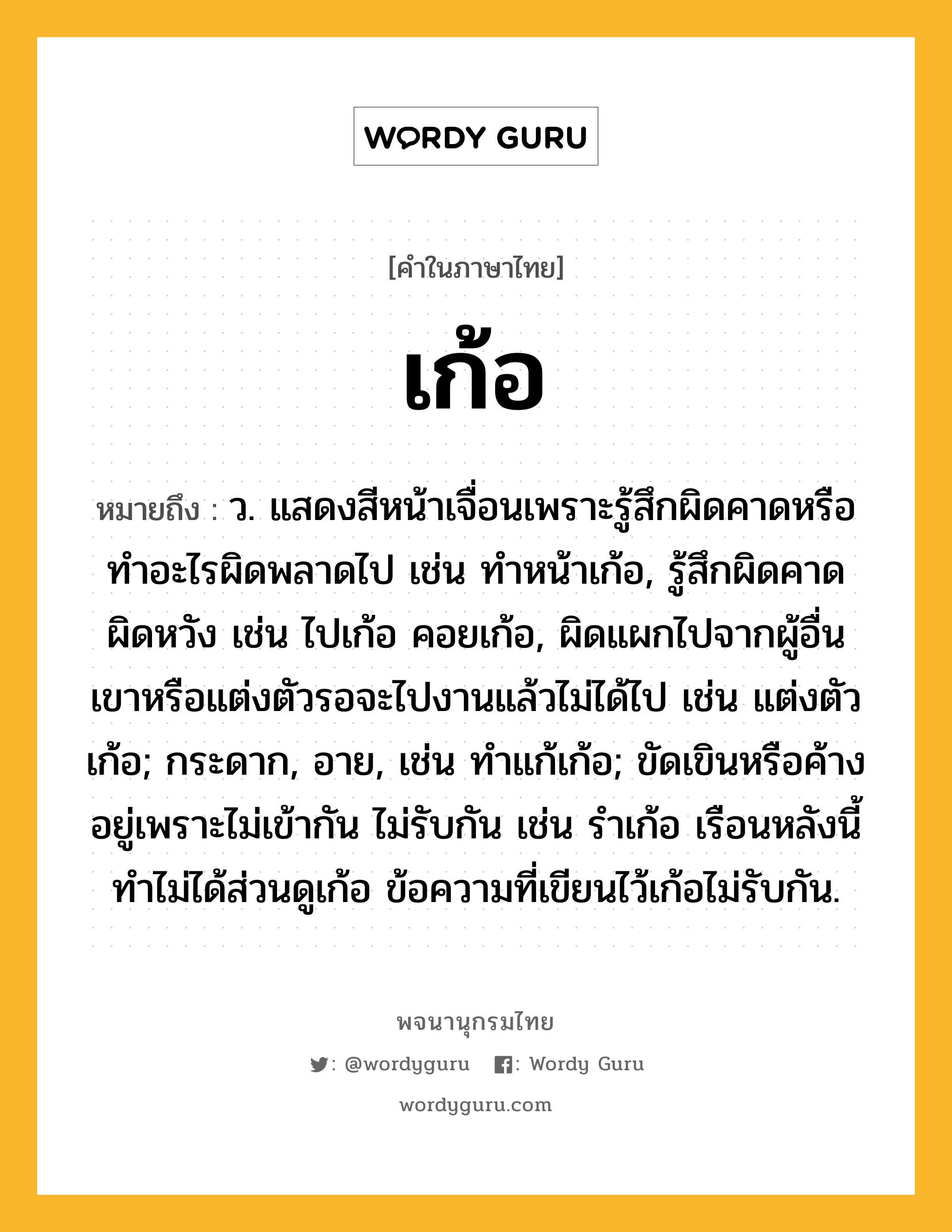 เก้อ ความหมาย หมายถึงอะไร?, คำในภาษาไทย เก้อ หมายถึง ว. แสดงสีหน้าเจื่อนเพราะรู้สึกผิดคาดหรือทําอะไรผิดพลาดไป เช่น ทําหน้าเก้อ, รู้สึกผิดคาดผิดหวัง เช่น ไปเก้อ คอยเก้อ, ผิดแผกไปจากผู้อื่นเขาหรือแต่งตัวรอจะไปงานแล้วไม่ได้ไป เช่น แต่งตัวเก้อ; กระดาก, อาย, เช่น ทําแก้เก้อ; ขัดเขินหรือค้างอยู่เพราะไม่เข้ากัน ไม่รับกัน เช่น รําเก้อ เรือนหลังนี้ทําไม่ได้ส่วนดูเก้อ ข้อความที่เขียนไว้เก้อไม่รับกัน.