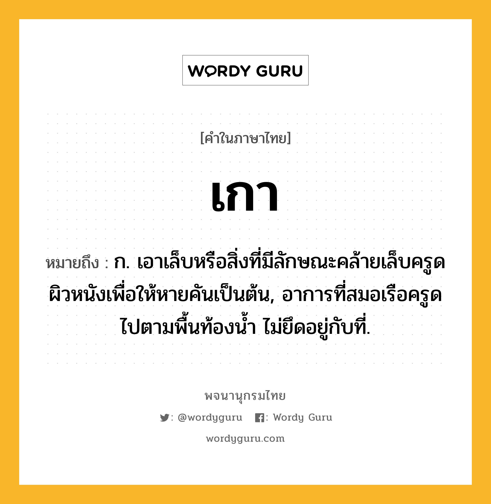 เกา หมายถึงอะไร?, คำในภาษาไทย เกา หมายถึง ก. เอาเล็บหรือสิ่งที่มีลักษณะคล้ายเล็บครูดผิวหนังเพื่อให้หายคันเป็นต้น, อาการที่สมอเรือครูดไปตามพื้นท้องน้ำ ไม่ยึดอยู่กับที่.