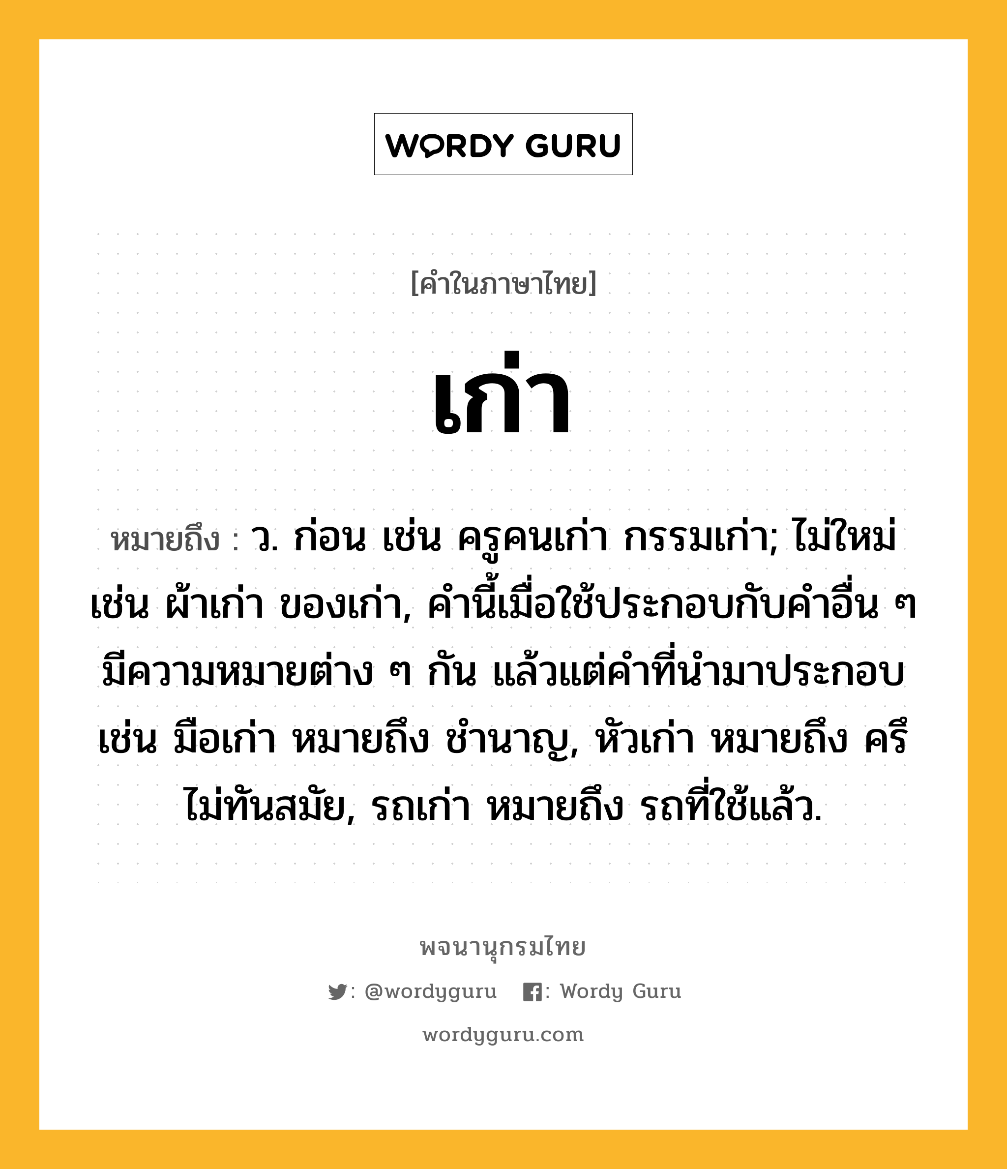 เก่า ความหมาย หมายถึงอะไร?, คำในภาษาไทย เก่า หมายถึง ว. ก่อน เช่น ครูคนเก่า กรรมเก่า; ไม่ใหม่ เช่น ผ้าเก่า ของเก่า, คํานี้เมื่อใช้ประกอบกับคําอื่น ๆ มีความหมายต่าง ๆ กัน แล้วแต่คําที่นํามาประกอบ เช่น มือเก่า หมายถึง ชํานาญ, หัวเก่า หมายถึง ครึ ไม่ทันสมัย, รถเก่า หมายถึง รถที่ใช้แล้ว.