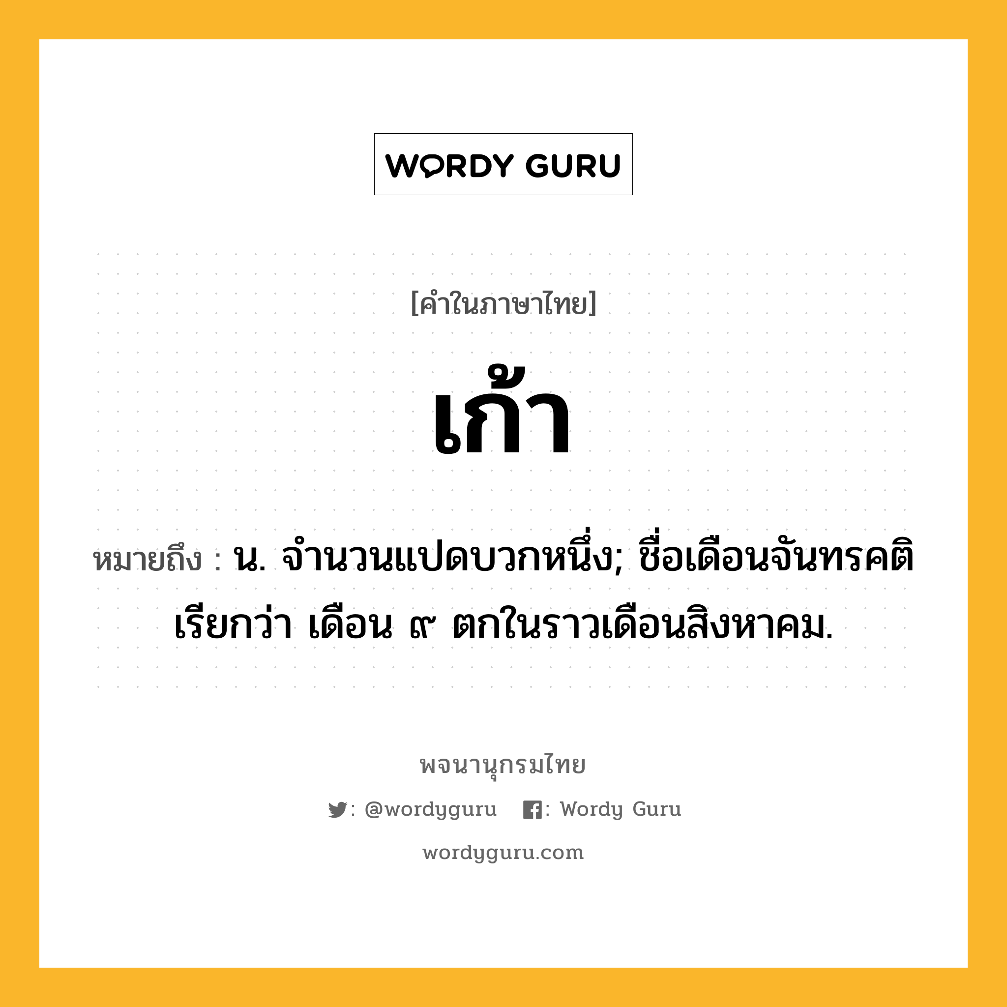 เก้า หมายถึงอะไร?, คำในภาษาไทย เก้า หมายถึง น. จํานวนแปดบวกหนึ่ง; ชื่อเดือนจันทรคติ เรียกว่า เดือน ๙ ตกในราวเดือนสิงหาคม.