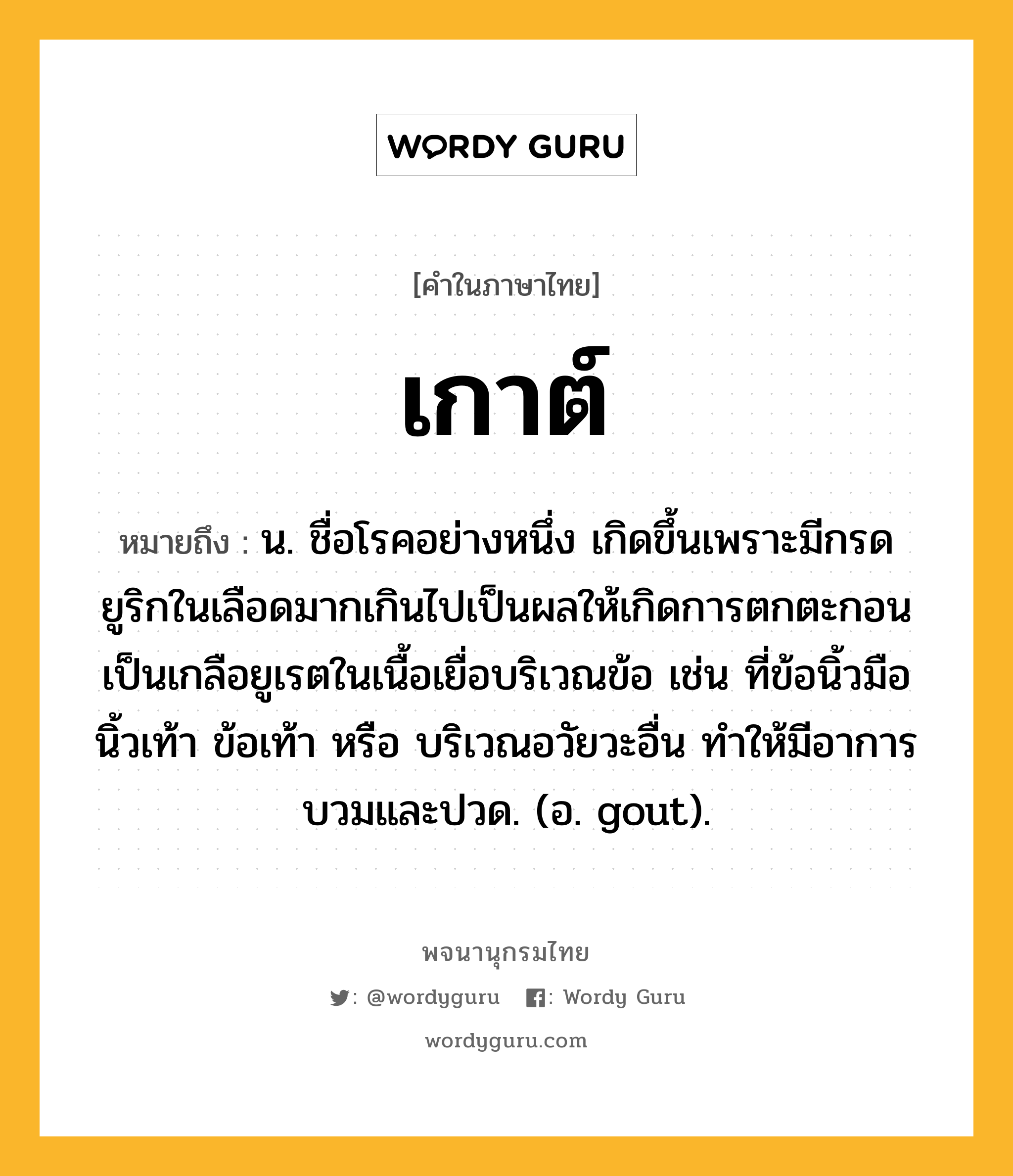 เกาต์ หมายถึงอะไร?, คำในภาษาไทย เกาต์ หมายถึง น. ชื่อโรคอย่างหนึ่ง เกิดขึ้นเพราะมีกรดยูริกในเลือดมากเกินไปเป็นผลให้เกิดการตกตะกอนเป็นเกลือยูเรตในเนื้อเยื่อบริเวณข้อ เช่น ที่ข้อนิ้วมือนิ้วเท้า ข้อเท้า หรือ บริเวณอวัยวะอื่น ทําให้มีอาการบวมและปวด. (อ. gout).