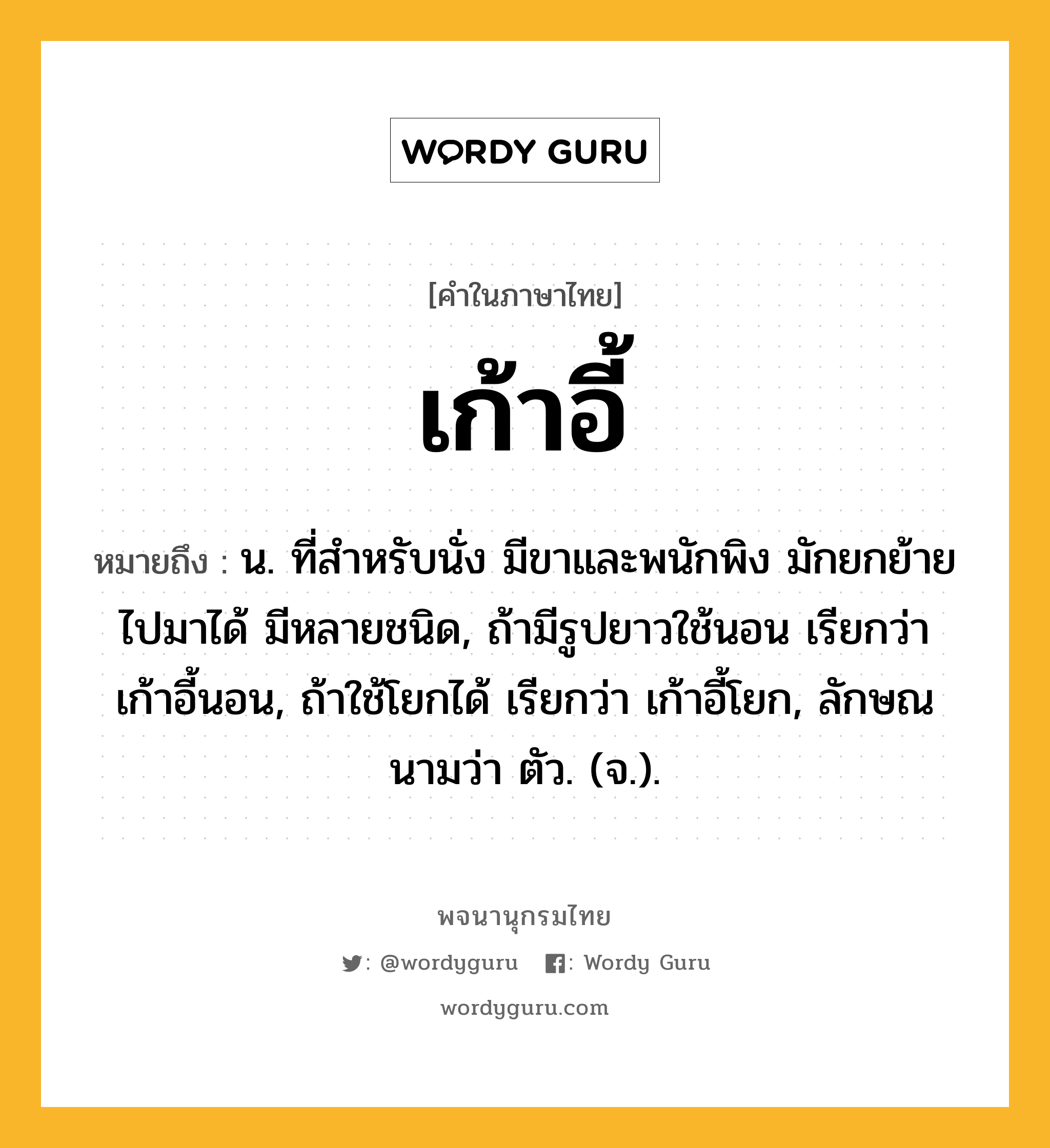 เก้าอี้ หมายถึงอะไร?, คำในภาษาไทย เก้าอี้ หมายถึง น. ที่สําหรับนั่ง มีขาและพนักพิง มักยกย้ายไปมาได้ มีหลายชนิด, ถ้ามีรูปยาวใช้นอน เรียกว่า เก้าอี้นอน, ถ้าใช้โยกได้ เรียกว่า เก้าอี้โยก, ลักษณนามว่า ตัว. (จ.).