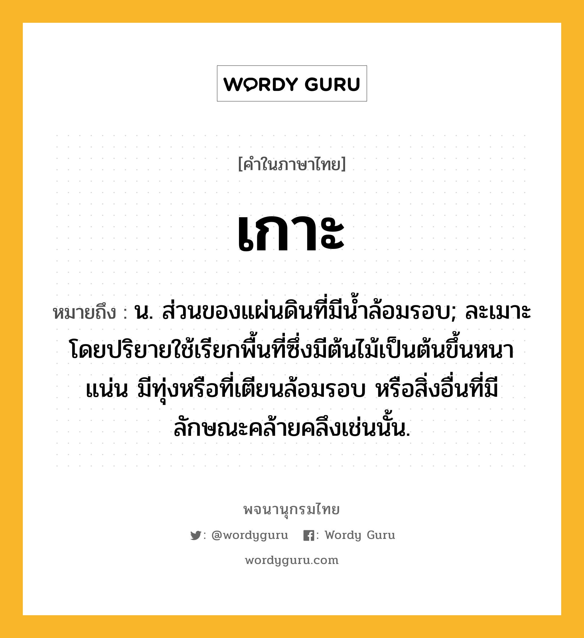 เกาะ หมายถึงอะไร?, คำในภาษาไทย เกาะ หมายถึง น. ส่วนของแผ่นดินที่มีนํ้าล้อมรอบ; ละเมาะ โดยปริยายใช้เรียกพื้นที่ซึ่งมีต้นไม้เป็นต้นขึ้นหนาแน่น มีทุ่งหรือที่เตียนล้อมรอบ หรือสิ่งอื่นที่มีลักษณะคล้ายคลึงเช่นนั้น.