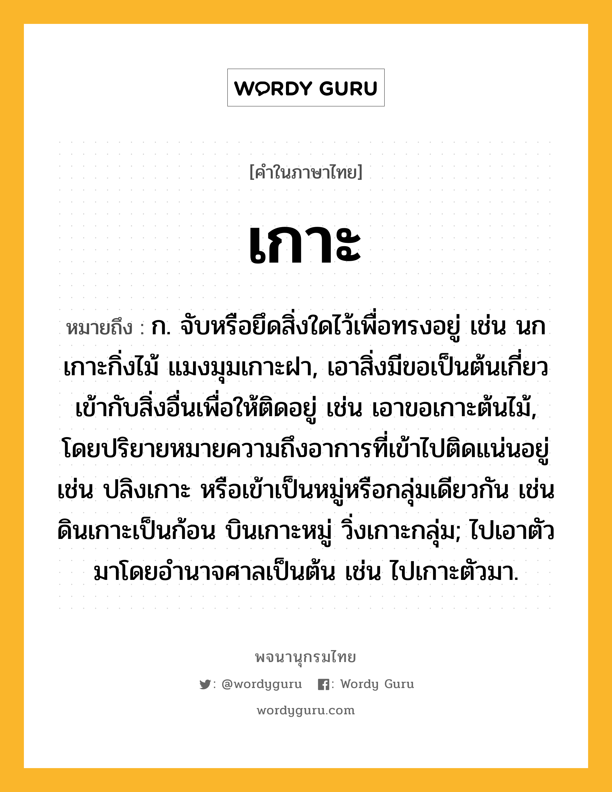 เกาะ หมายถึงอะไร?, คำในภาษาไทย เกาะ หมายถึง ก. จับหรือยึดสิ่งใดไว้เพื่อทรงอยู่ เช่น นกเกาะกิ่งไม้ แมงมุมเกาะฝา, เอาสิ่งมีขอเป็นต้นเกี่ยวเข้ากับสิ่งอื่นเพื่อให้ติดอยู่ เช่น เอาขอเกาะต้นไม้, โดยปริยายหมายความถึงอาการที่เข้าไปติดแน่นอยู่ เช่น ปลิงเกาะ หรือเข้าเป็นหมู่หรือกลุ่มเดียวกัน เช่น ดินเกาะเป็นก้อน บินเกาะหมู่ วิ่งเกาะกลุ่ม; ไปเอาตัวมาโดยอํานาจศาลเป็นต้น เช่น ไปเกาะตัวมา.