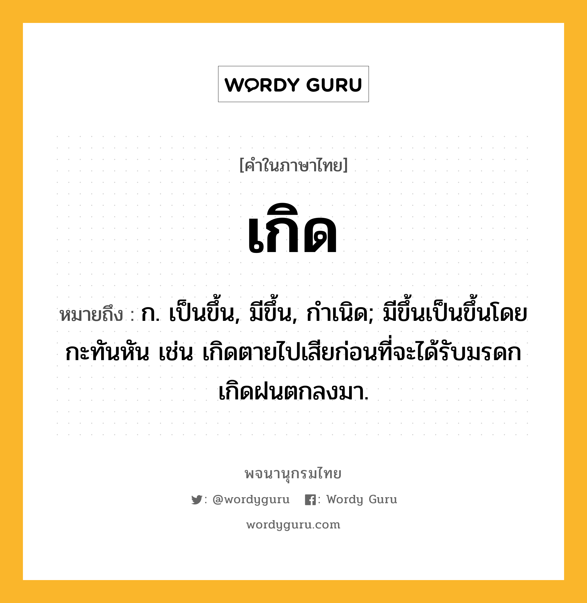 เกิด หมายถึงอะไร?, คำในภาษาไทย เกิด หมายถึง ก. เป็นขึ้น, มีขึ้น, กําเนิด; มีขึ้นเป็นขึ้นโดยกะทันหัน เช่น เกิดตายไปเสียก่อนที่จะได้รับมรดก เกิดฝนตกลงมา.