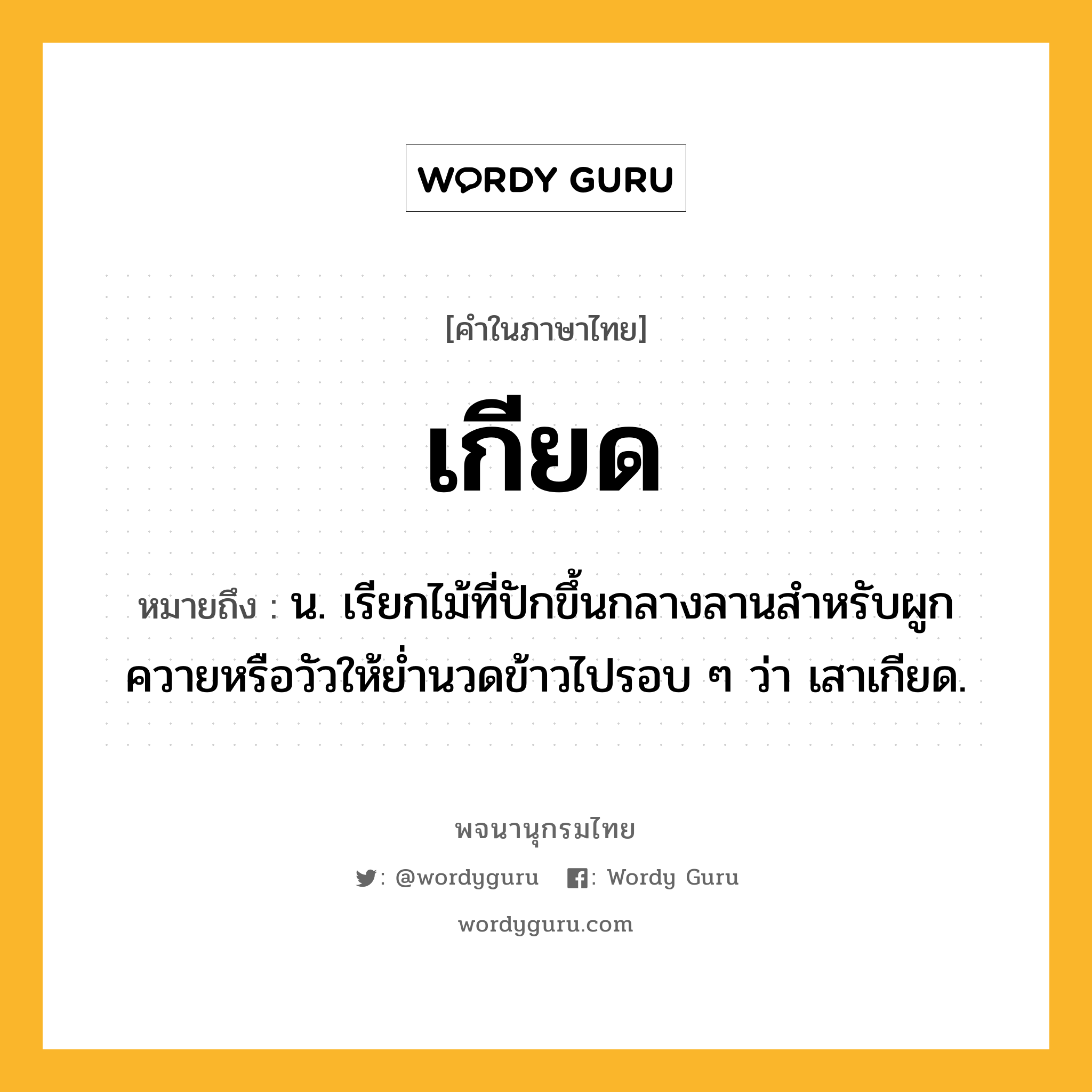 เกียด ความหมาย หมายถึงอะไร?, คำในภาษาไทย เกียด หมายถึง น. เรียกไม้ที่ปักขึ้นกลางลานสําหรับผูกควายหรือวัวให้ย่ำนวดข้าวไปรอบ ๆ ว่า เสาเกียด.