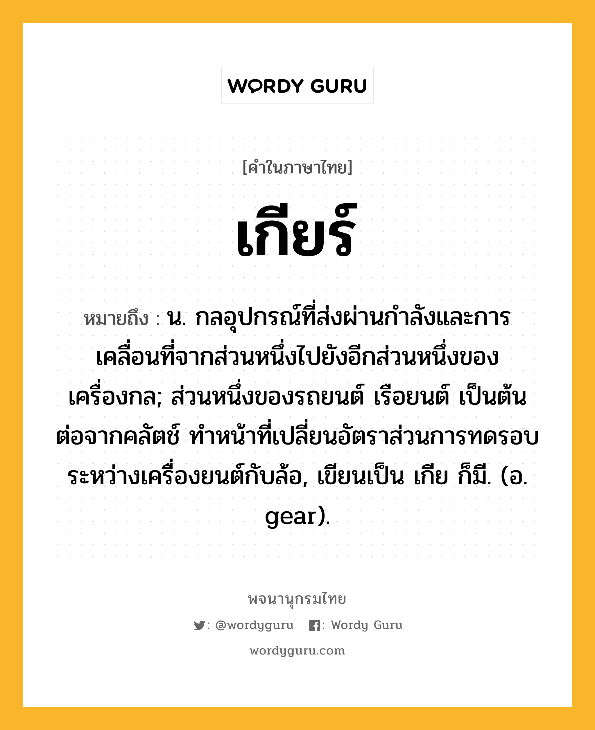 เกียร์ หมายถึงอะไร?, คำในภาษาไทย เกียร์ หมายถึง น. กลอุปกรณ์ที่ส่งผ่านกําลังและการเคลื่อนที่จากส่วนหนึ่งไปยังอีกส่วนหนึ่งของเครื่องกล; ส่วนหนึ่งของรถยนต์ เรือยนต์ เป็นต้น ต่อจากคลัตช์ ทําหน้าที่เปลี่ยนอัตราส่วนการทดรอบระหว่างเครื่องยนต์กับล้อ, เขียนเป็น เกีย ก็มี. (อ. gear).