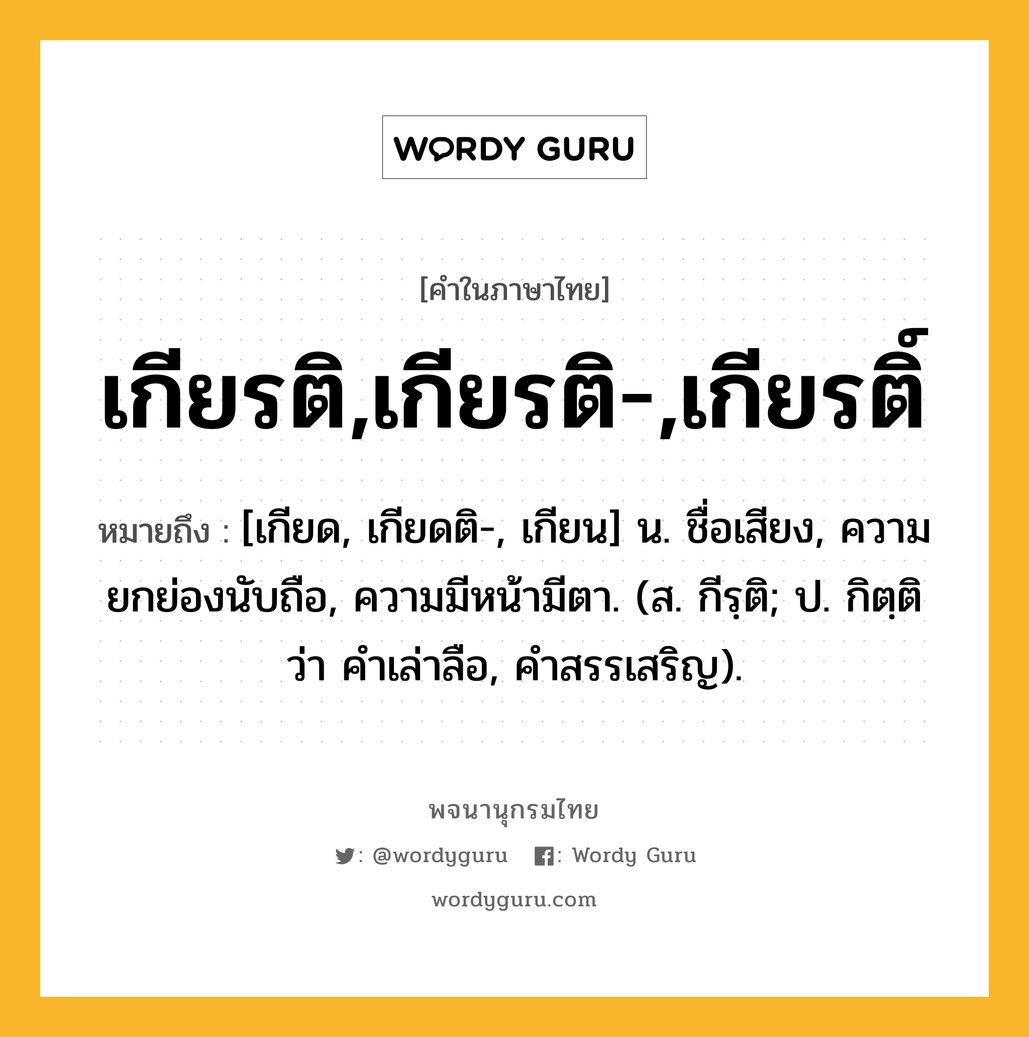 เกียรติ,เกียรติ-,เกียรติ์ หมายถึงอะไร?, คำในภาษาไทย เกียรติ,เกียรติ-,เกียรติ์ หมายถึง [เกียด, เกียดติ-, เกียน] น. ชื่อเสียง, ความยกย่องนับถือ, ความมีหน้ามีตา. (ส. กีรฺติ; ป. กิตฺติ ว่า คำเล่าลือ, คำสรรเสริญ).