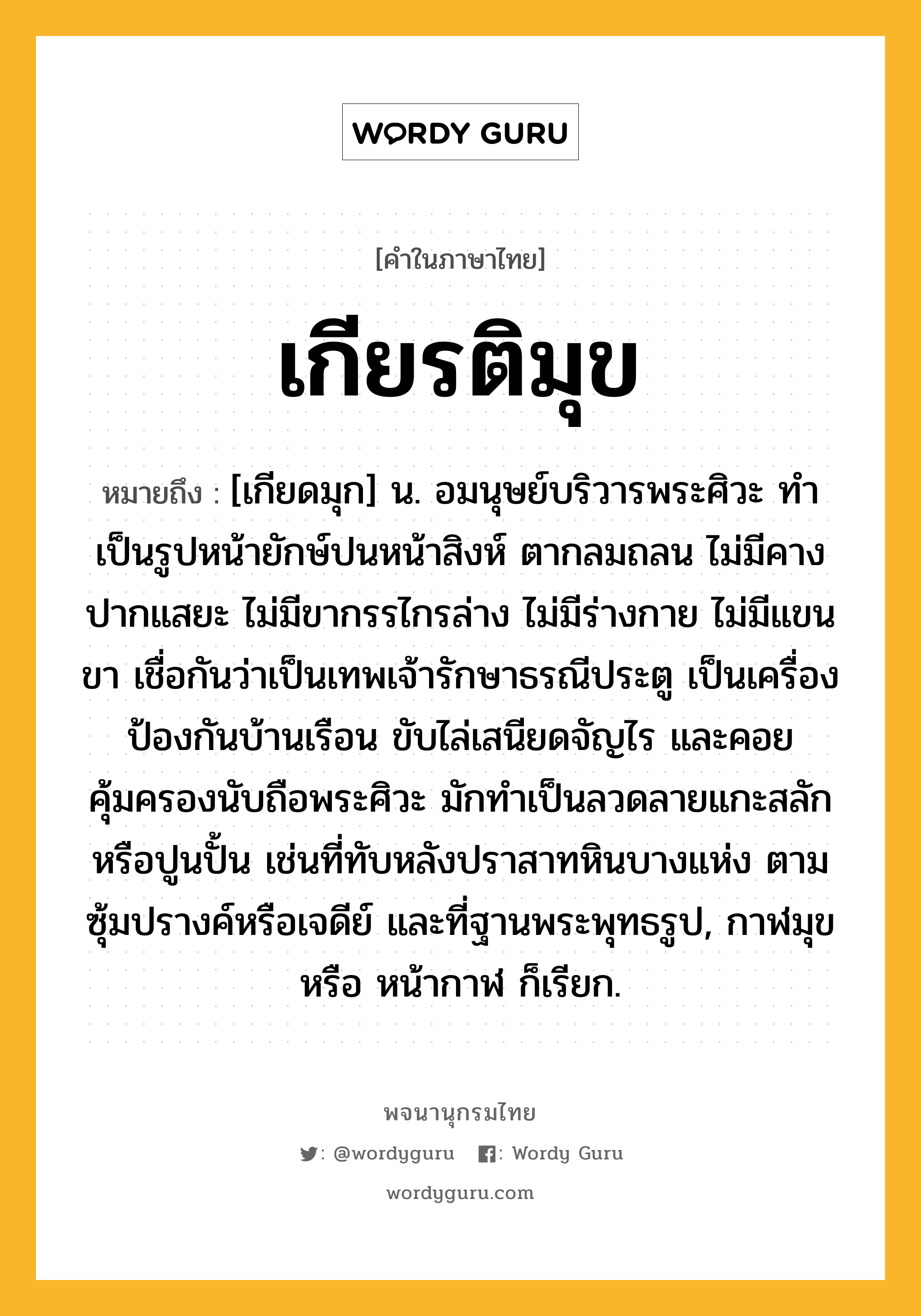 เกียรติมุข หมายถึงอะไร?, คำในภาษาไทย เกียรติมุข หมายถึง [เกียดมุก] น. อมนุษย์บริวารพระศิวะ ทำเป็นรูปหน้ายักษ์ปนหน้าสิงห์ ตากลมถลน ไม่มีคาง ปากแสยะ ไม่มีขากรรไกรล่าง ไม่มีร่างกาย ไม่มีแขนขา เชื่อกันว่าเป็นเทพเจ้ารักษาธรณีประตู เป็นเครื่องป้องกันบ้านเรือน ขับไล่เสนียดจัญไร และคอยคุ้มครองนับถือพระศิวะ มักทำเป็นลวดลายแกะสลักหรือปูนปั้น เช่นที่ทับหลังปราสาทหินบางแห่ง ตามซุ้มปรางค์หรือเจดีย์ และที่ฐานพระพุทธรูป, กาฬมุข หรือ หน้ากาฬ ก็เรียก.