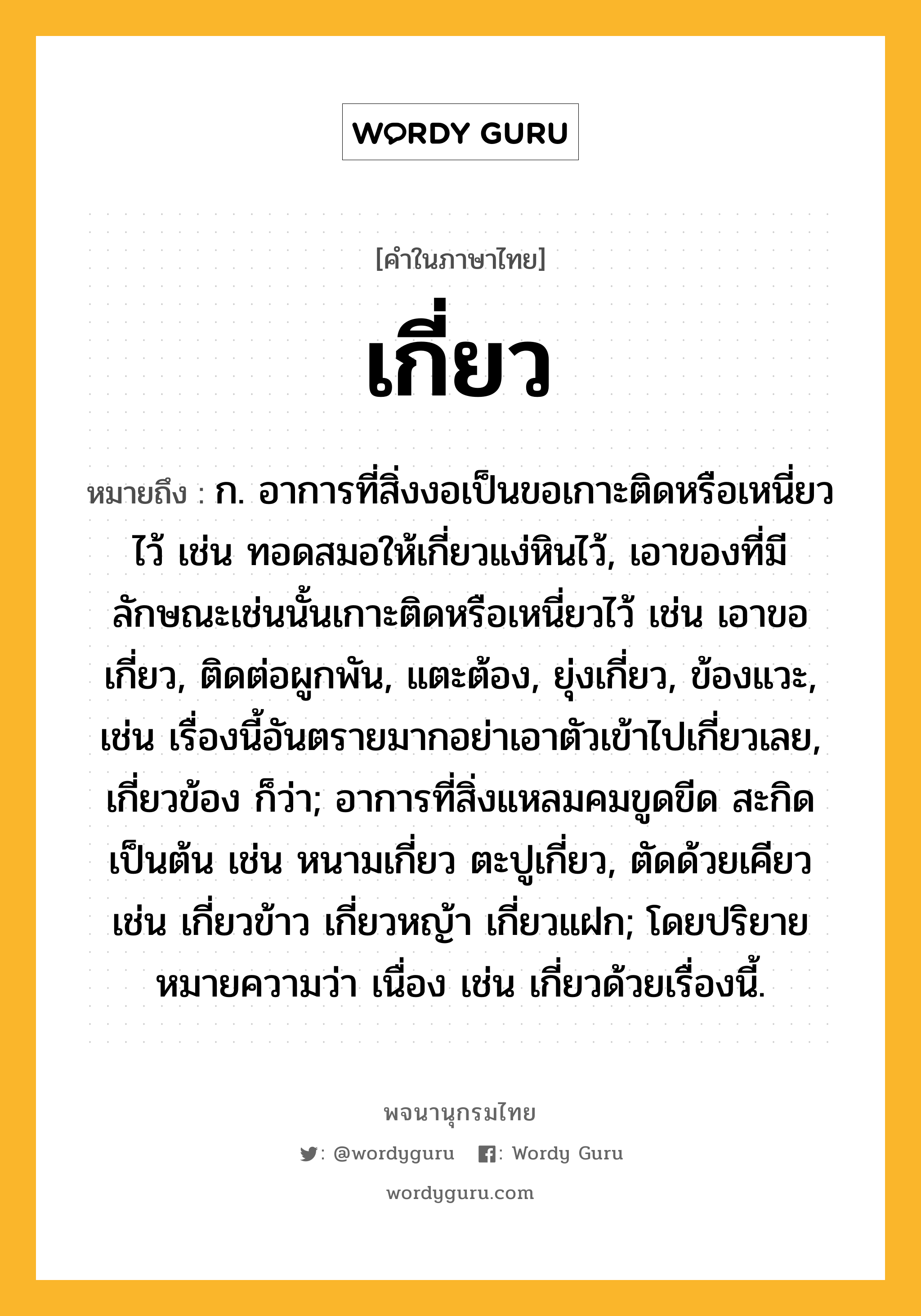 เกี่ยว หมายถึงอะไร?, คำในภาษาไทย เกี่ยว หมายถึง ก. อาการที่สิ่งงอเป็นขอเกาะติดหรือเหนี่ยวไว้ เช่น ทอดสมอให้เกี่ยวแง่หินไว้, เอาของที่มีลักษณะเช่นนั้นเกาะติดหรือเหนี่ยวไว้ เช่น เอาขอเกี่ยว, ติดต่อผูกพัน, แตะต้อง, ยุ่งเกี่ยว, ข้องแวะ, เช่น เรื่องนี้อันตรายมากอย่าเอาตัวเข้าไปเกี่ยวเลย, เกี่ยวข้อง ก็ว่า; อาการที่สิ่งแหลมคมขูดขีด สะกิด เป็นต้น เช่น หนามเกี่ยว ตะปูเกี่ยว, ตัดด้วยเคียว เช่น เกี่ยวข้าว เกี่ยวหญ้า เกี่ยวแฝก; โดยปริยายหมายความว่า เนื่อง เช่น เกี่ยวด้วยเรื่องนี้.