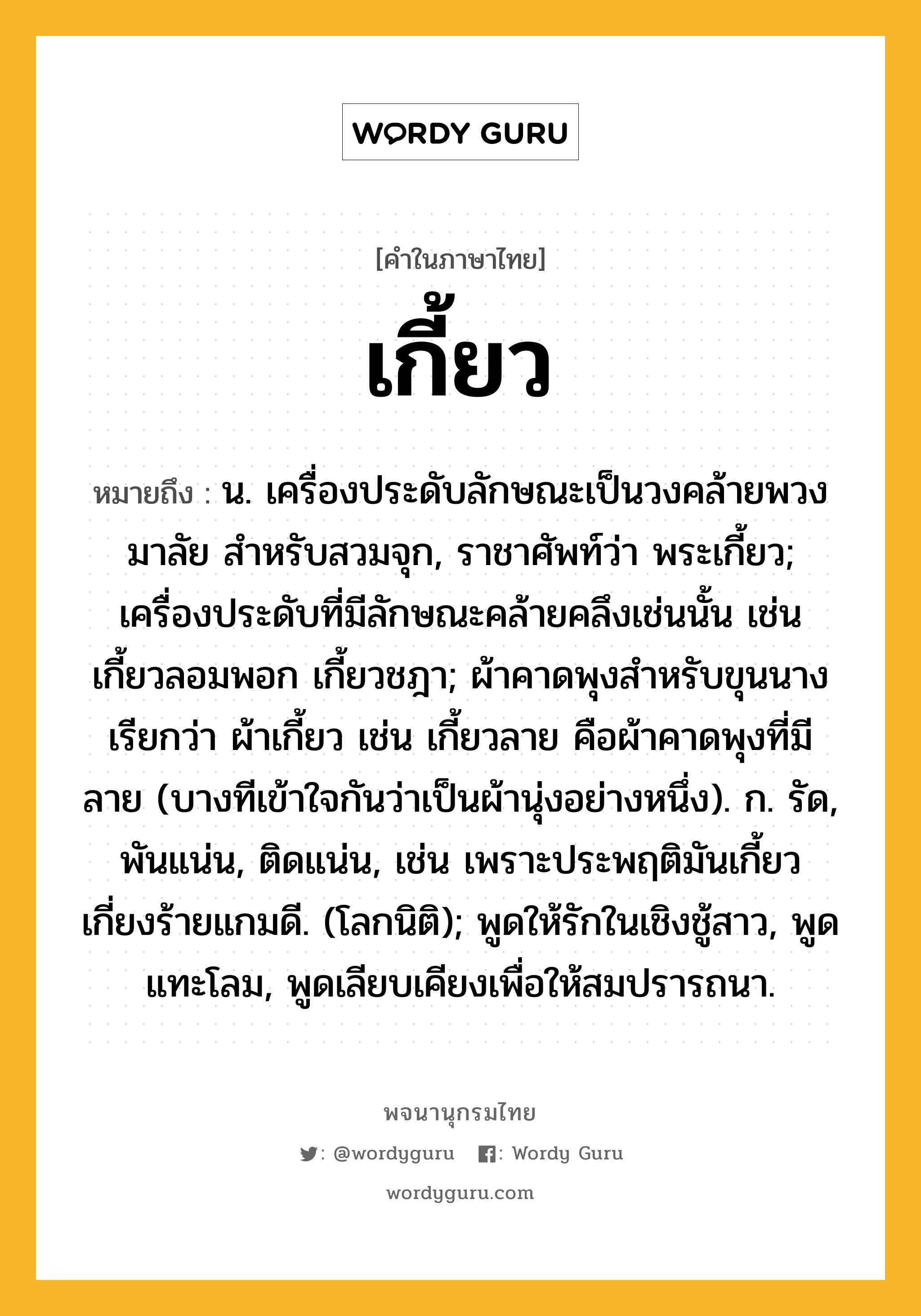 เกี้ยว หมายถึงอะไร?, คำในภาษาไทย เกี้ยว หมายถึง น. เครื่องประดับลักษณะเป็นวงคล้ายพวงมาลัย สําหรับสวมจุก, ราชาศัพท์ว่า พระเกี้ยว; เครื่องประดับที่มีลักษณะคล้ายคลึงเช่นนั้น เช่น เกี้ยวลอมพอก เกี้ยวชฎา; ผ้าคาดพุงสำหรับขุนนาง เรียกว่า ผ้าเกี้ยว เช่น เกี้ยวลาย คือผ้าคาดพุงที่มีลาย (บางทีเข้าใจกันว่าเป็นผ้านุ่งอย่างหนึ่ง). ก. รัด, พันแน่น, ติดแน่น, เช่น เพราะประพฤติมันเกี้ยว เกี่ยงร้ายแกมดี. (โลกนิติ); พูดให้รักในเชิงชู้สาว, พูดแทะโลม, พูดเลียบเคียงเพื่อให้สมปรารถนา.