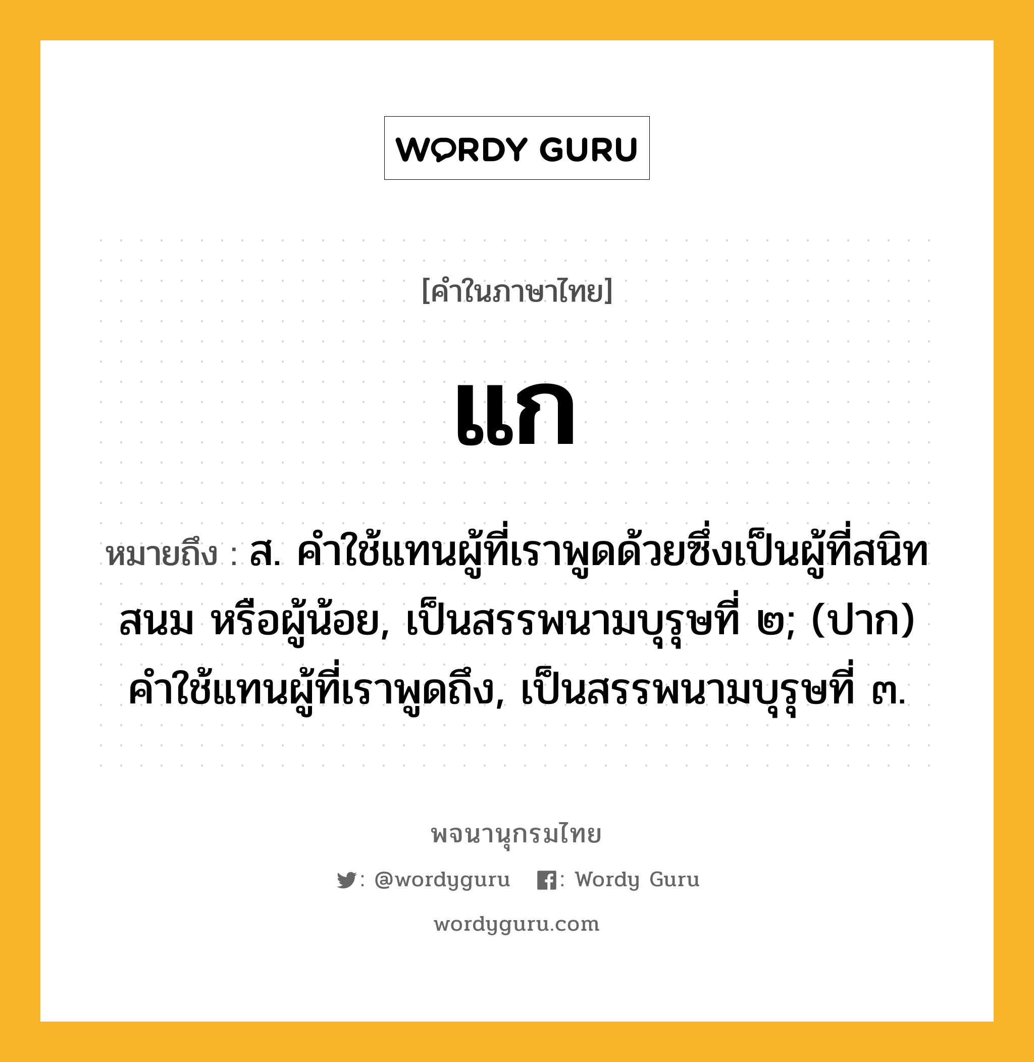 แก หมายถึงอะไร?, คำในภาษาไทย แก หมายถึง ส. คําใช้แทนผู้ที่เราพูดด้วยซึ่งเป็นผู้ที่สนิทสนม หรือผู้น้อย, เป็นสรรพนามบุรุษที่ ๒; (ปาก) คําใช้แทนผู้ที่เราพูดถึง, เป็นสรรพนามบุรุษที่ ๓.