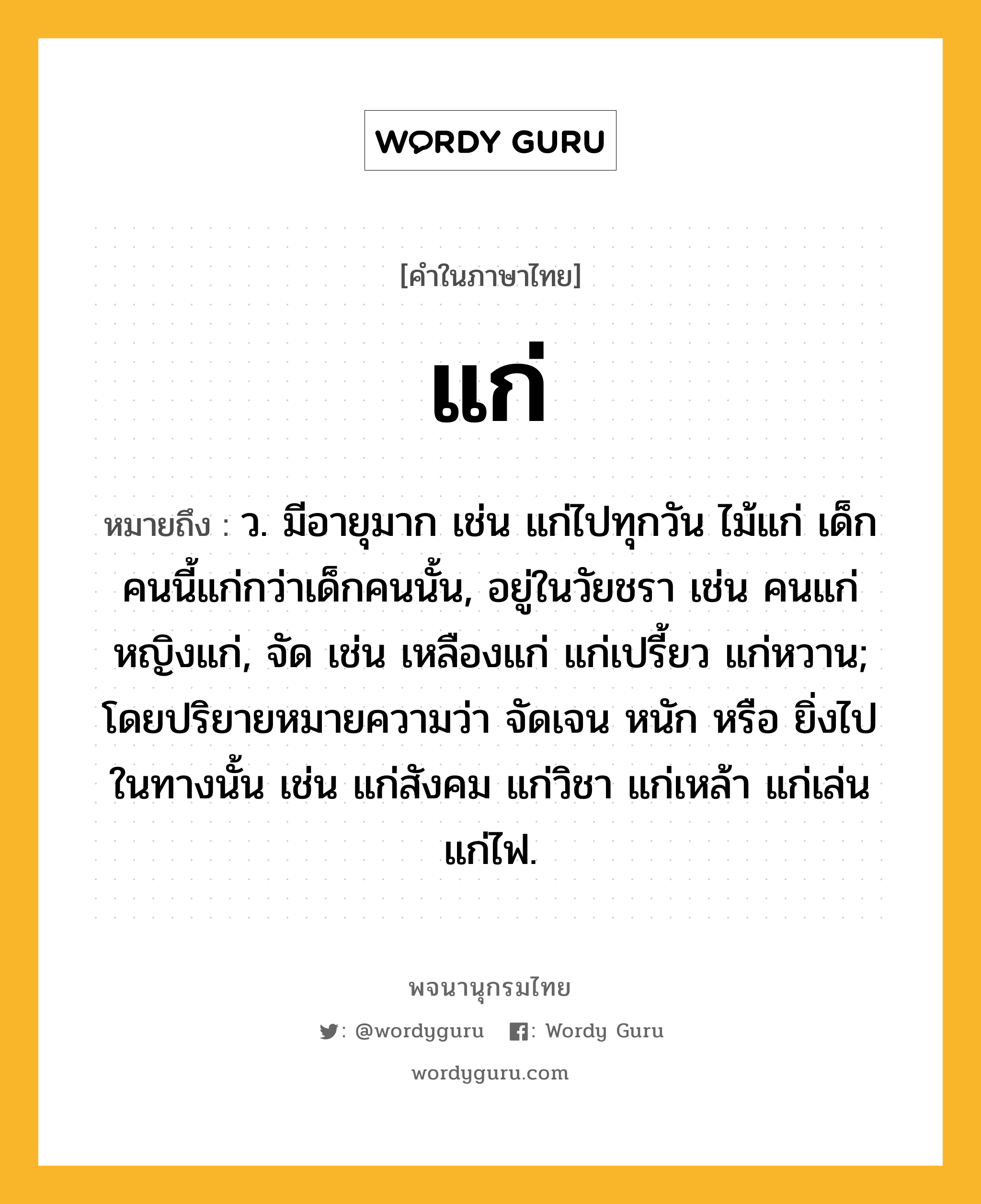 แก่ หมายถึงอะไร?, คำในภาษาไทย แก่ หมายถึง ว. มีอายุมาก เช่น แก่ไปทุกวัน ไม้แก่ เด็กคนนี้แก่กว่าเด็กคนนั้น, อยู่ในวัยชรา เช่น คนแก่ หญิงแก่, จัด เช่น เหลืองแก่ แก่เปรี้ยว แก่หวาน; โดยปริยายหมายความว่า จัดเจน หนัก หรือ ยิ่งไปในทางนั้น เช่น แก่สังคม แก่วิชา แก่เหล้า แก่เล่น แก่ไฟ.