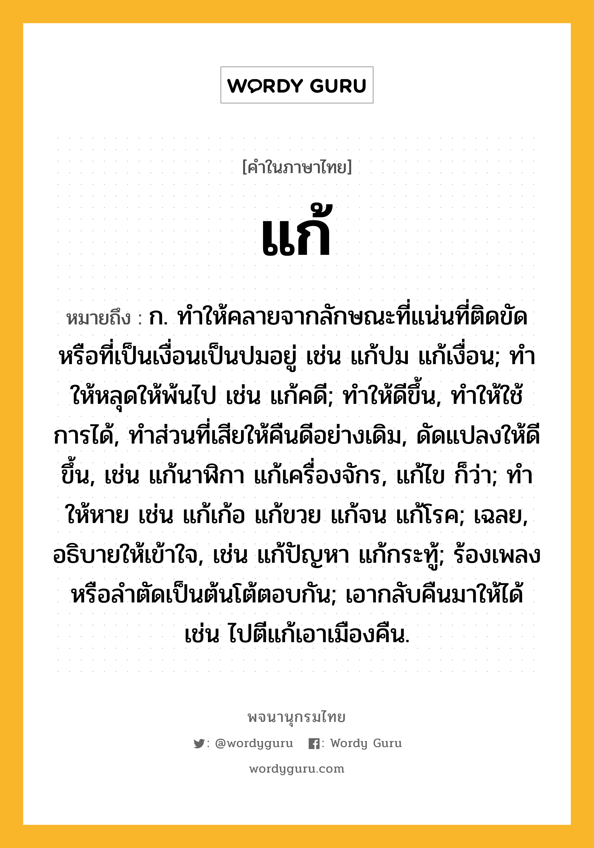 แก้ หมายถึงอะไร?, คำในภาษาไทย แก้ หมายถึง ก. ทําให้คลายจากลักษณะที่แน่นที่ติดขัดหรือที่เป็นเงื่อนเป็นปมอยู่ เช่น แก้ปม แก้เงื่อน; ทําให้หลุดให้พ้นไป เช่น แก้คดี; ทําให้ดีขึ้น, ทําให้ใช้การได้, ทำส่วนที่เสียให้คืนดีอย่างเดิม, ดัดแปลงให้ดีขึ้น, เช่น แก้นาฬิกา แก้เครื่องจักร, แก้ไข ก็ว่า; ทําให้หาย เช่น แก้เก้อ แก้ขวย แก้จน แก้โรค; เฉลย, อธิบายให้เข้าใจ, เช่น แก้ปัญหา แก้กระทู้; ร้องเพลงหรือลำตัดเป็นต้นโต้ตอบกัน; เอากลับคืนมาให้ได้ เช่น ไปตีแก้เอาเมืองคืน.