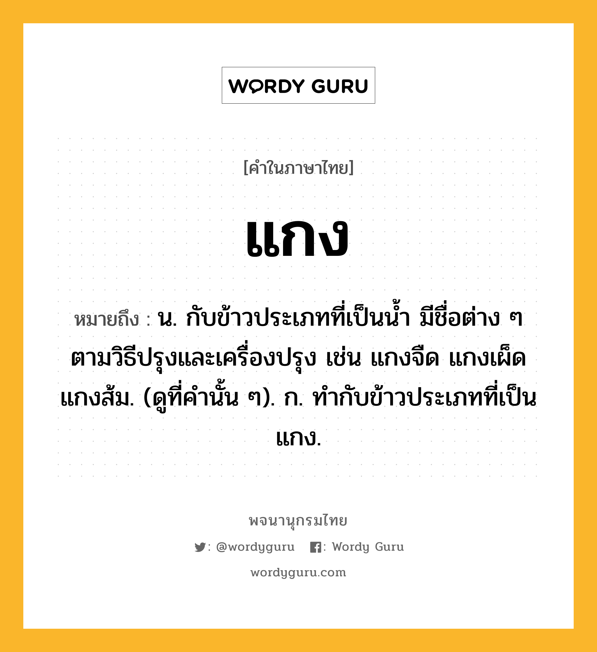 แกง ความหมาย หมายถึงอะไร?, คำในภาษาไทย แกง หมายถึง น. กับข้าวประเภทที่เป็นนํ้า มีชื่อต่าง ๆ ตามวิธีปรุงและเครื่องปรุง เช่น แกงจืด แกงเผ็ด แกงส้ม. (ดูที่คํานั้น ๆ). ก. ทํากับข้าวประเภทที่เป็นแกง.