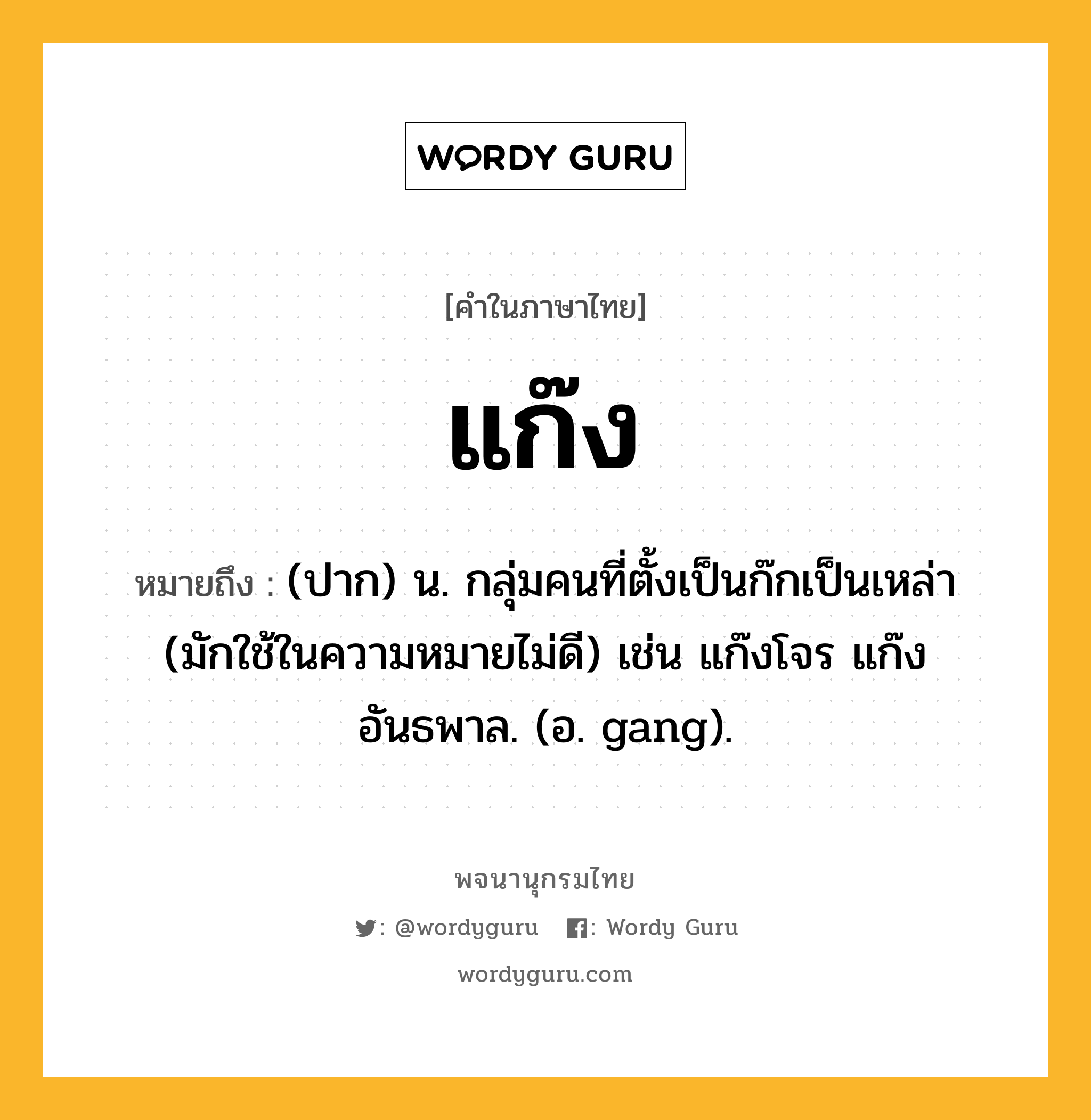 แก๊ง หมายถึงอะไร?, คำในภาษาไทย แก๊ง หมายถึง (ปาก) น. กลุ่มคนที่ตั้งเป็นก๊กเป็นเหล่า (มักใช้ในความหมายไม่ดี) เช่น แก๊งโจร แก๊งอันธพาล. (อ. gang).