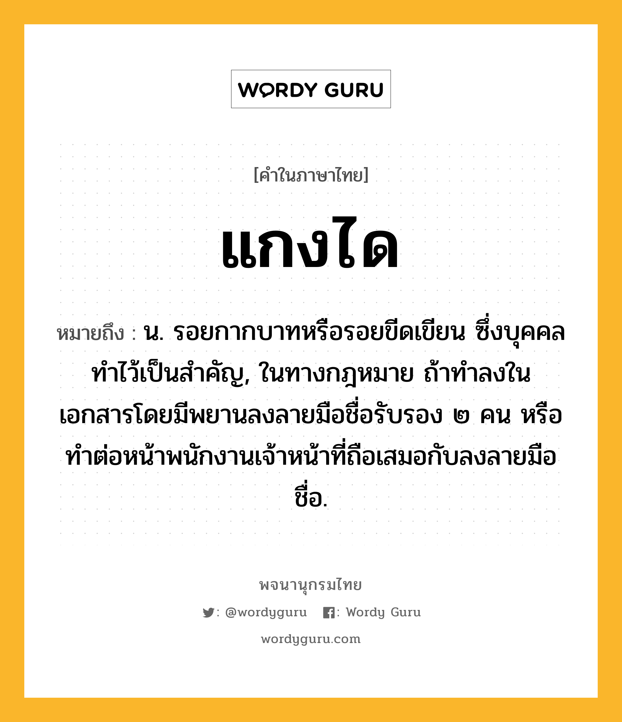 แกงได หมายถึงอะไร?, คำในภาษาไทย แกงได หมายถึง น. รอยกากบาทหรือรอยขีดเขียน ซึ่งบุคคลทําไว้เป็นสําคัญ, ในทางกฎหมาย ถ้าทําลงในเอกสารโดยมีพยานลงลายมือชื่อรับรอง ๒ คน หรือทําต่อหน้าพนักงานเจ้าหน้าที่ถือเสมอกับลงลายมือชื่อ.