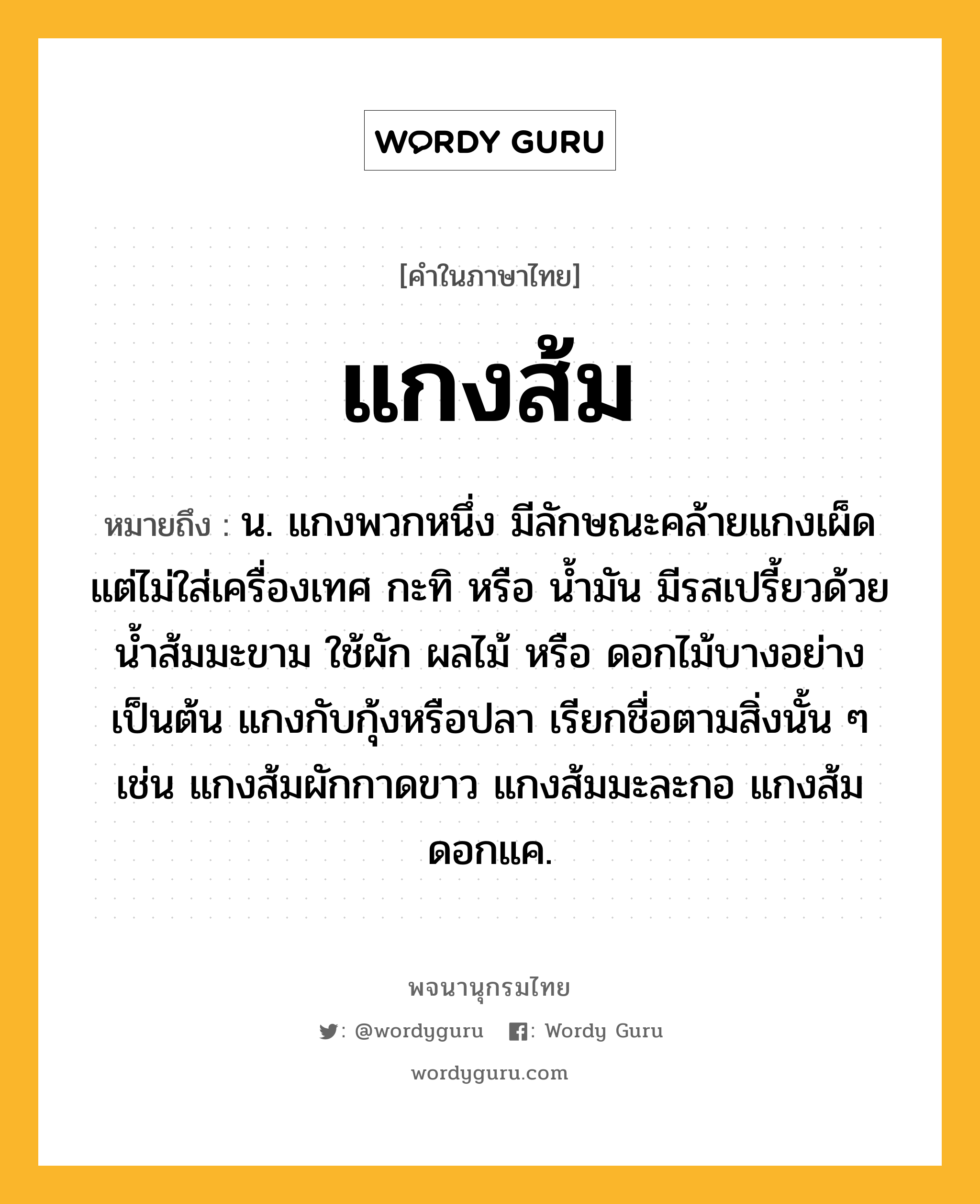 แกงส้ม หมายถึงอะไร?, คำในภาษาไทย แกงส้ม หมายถึง น. แกงพวกหนึ่ง มีลักษณะคล้ายแกงเผ็ด แต่ไม่ใส่เครื่องเทศ กะทิ หรือ นํ้ามัน มีรสเปรี้ยวด้วยนํ้าส้มมะขาม ใช้ผัก ผลไม้ หรือ ดอกไม้บางอย่าง เป็นต้น แกงกับกุ้งหรือปลา เรียกชื่อตามสิ่งนั้น ๆ เช่น แกงส้มผักกาดขาว แกงส้มมะละกอ แกงส้มดอกแค.