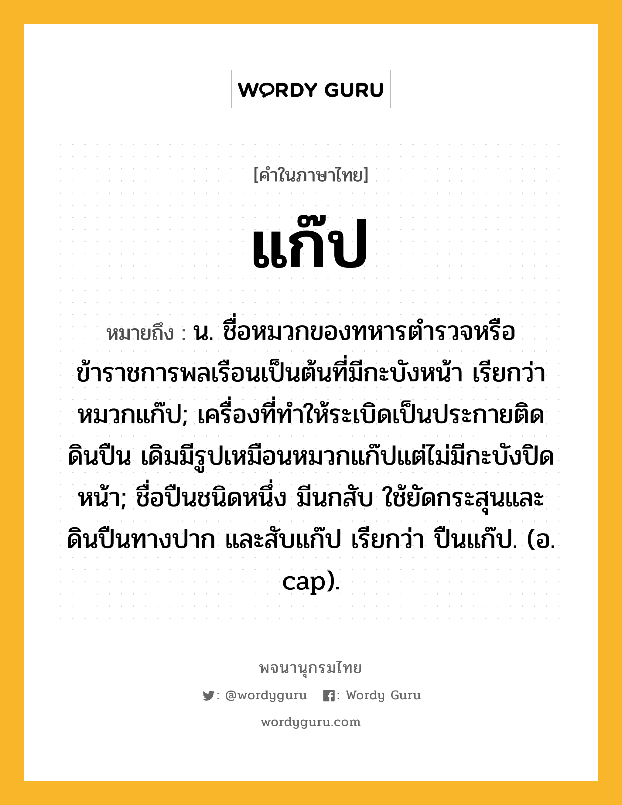 แก๊ป หมายถึงอะไร?, คำในภาษาไทย แก๊ป หมายถึง น. ชื่อหมวกของทหารตํารวจหรือข้าราชการพลเรือนเป็นต้นที่มีกะบังหน้า เรียกว่า หมวกแก๊ป; เครื่องที่ทําให้ระเบิดเป็นประกายติดดินปืน เดิมมีรูปเหมือนหมวกแก๊ปแต่ไม่มีกะบังปิดหน้า; ชื่อปืนชนิดหนึ่ง มีนกสับ ใช้ยัดกระสุนและดินปืนทางปาก และสับแก๊ป เรียกว่า ปืนแก๊ป. (อ. cap).